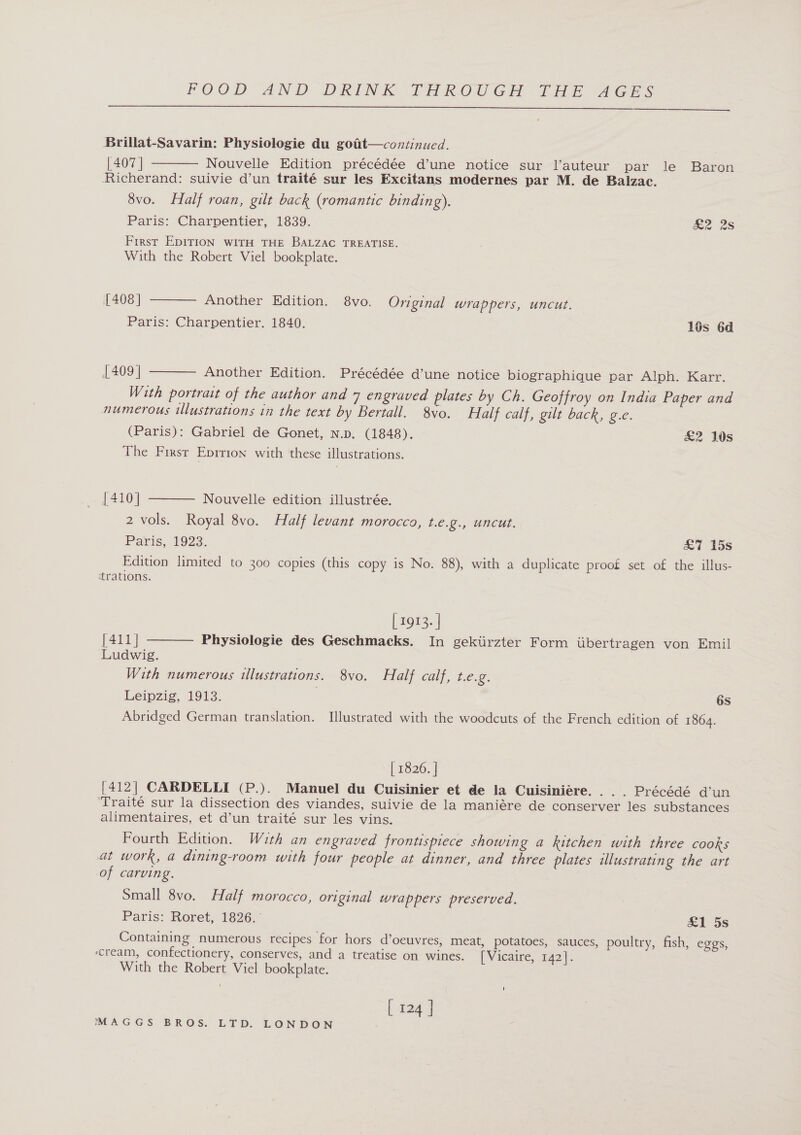  Brillat-Savarin: Physiologie du gotit—continued. [407 | Nouvelle Edition précédée d’une notice sur l’auteur par le Baron Richerand: suivie d’un traité sur les Excitans modernes par M. de Balzac. 8vo. Half roan, gilt back (romantic binding). Paris: Charpentier, 1839. &amp;2 2s Frrest EDITION WITH THE BALZAC TREATISE. With the Robert Viel bookplate.    [408] Another Edition. 8vo. Original wrappers, uncut. Paris: Charpentier. 1840. lés 6d [409 | Another Edition. Précédée d’une notice biographique par Alph. Karr. With portrait of the author and 7 engraved plates by Ch. Geoffroy on India Paper and numerous illustrations in the text by Bertall. 8vo. Half calf, gilt back, g.e. (Paris): Gabriel de Gonet, n.p. (1848). &amp;2 10s The First Epition with these illustrations.  [410] Nouvelle edition illustrée. 2 Vols. Royal 8vo. Half levant morocco, t.e.g., uncut. Paris, 1923. £7 15s Edition limited to 300 copies (this copy is No. 88), with a duplicate proof set of the illus- trations.  [ 1913. | [411] Physiologie des Geschmacks. In gekiirzter Form iibertragen von Emil Ludwig. With numerous illustrations. 8vo. Half calf, t.e.g. Leipzig, 1913. 6s Abridged German translation. Illustrated with the woodcuts of the French edition of 1864. | 1826. | [412| CARDELLI (P.). Manuel du Cuisinier et de la Cuisiniére. . . . Précédé d’un ‘Traité sur la dissection des viandes, suivie de la maniére de conserver les substances alimentaires, et d’un traité sur les vins. Fourth Edition. With an engraved frontispiece showing a kitchen with three cooks at work, a dining-room with four people at dinner, and three plates illustrating the art of carving. Small 8vo. Half morocco, original wrappers preserved. Paris: Roret, 1826. &amp;1 5s Containing numerous recipes for hors d’oeuvres, meat, potatoes, sauces, poultry, fish, eggs, ‘cream, confectionery, conserves, and a treatise on wines. [Vicaire, 142]. With the Robert Viel bookplate. ' [ 124 ]