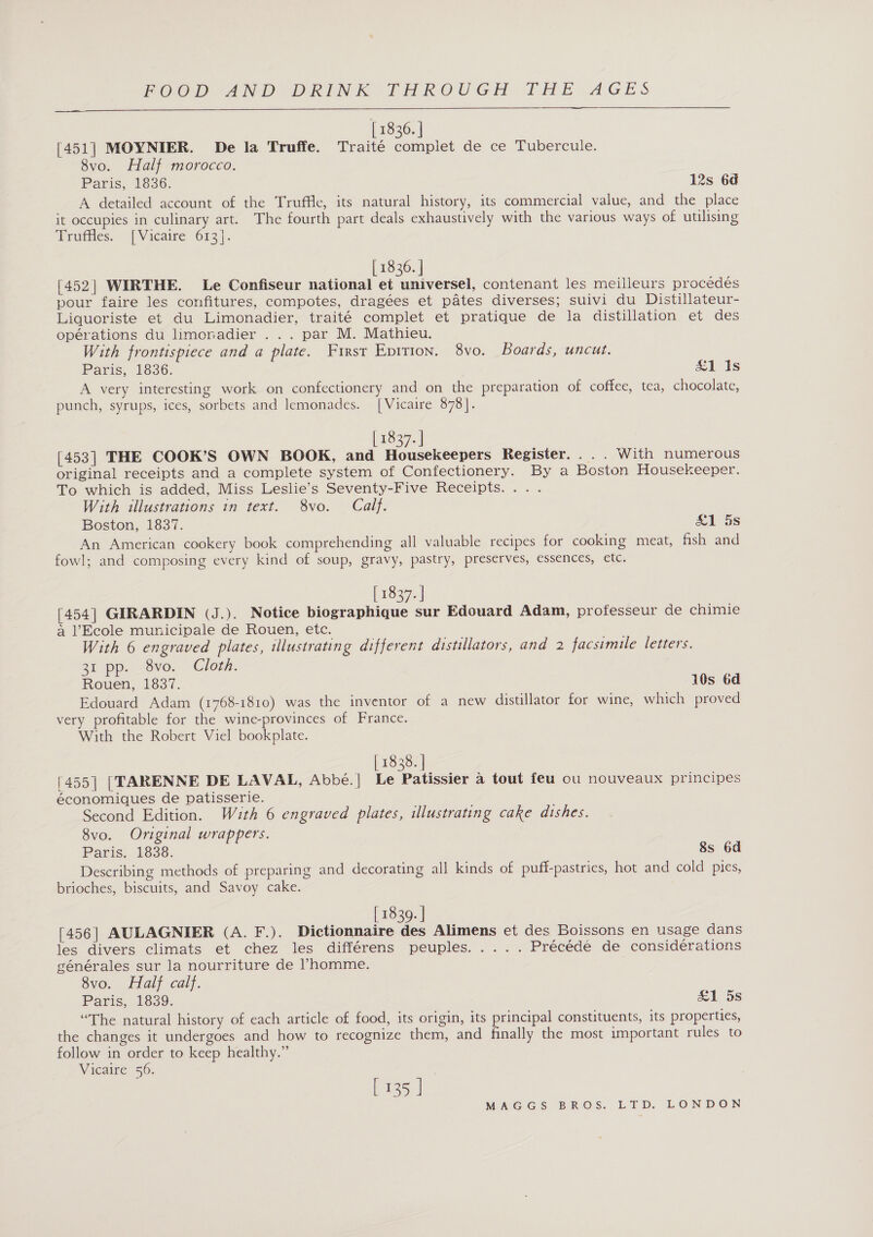 [ 1836. | [451] MOYNIER. De la Truffe. Traité complet de ce Tubercule. 8vo. Half morocco. Paris, 1836. 12s 6d A detailed account of the Truffle, its natural history, its commercial value, and the place it occupies in culinary art. The fourth part deals exhaustively with the various ways of utilising Truffles. [Vicaire 613].  [ 1836. | [452] WIRTHE. Le Confiseur national et universel, contenant les meilleurs procedés pour faire les confitures, compotes, dragées et pates diverses; suivi du Distillateur- Liquoriste et du Limonadier, traité complet et pratique de la distillation et des operations du limenadier 3s. par IMs Mathien: With frontispiece and a plate. First Eprrion. 8vo. Boards, uncut. Paris, 1836. Sais A very interesting work on confectionery and on the preparation of coffee, tea, chocolate, punch, syrups, ices, sorbets and lemonades. | Vicaire 878 |. [ 1837. ] [453] THE COOK’S OWN BOOK, and Ti aeeubagers Register... . With numerous original receipts and a complete system of Confectionery. By a Boston Housekeeper. To which is added, Miss Leslie’s Seventy-Five Receipts. ... With illustrations in text. 8vo. Calf. Boston, 1837. &amp;1 5s An American cookery book comprehending all valuable recipes for cooking meat, fish and fowl; and composing every kind of soup, gravy, pastry, preserves, essences, etc. [ 1837. ] [454] GIRARDIN (J.). Notice biographique sur Edouard Adam, professeur de chimie a Ecole municipale de Rouen, etc. With 6 engraved plates, illustrating different distilators, and 2 facsimile letters. 31 pp. 8vo. Cloth. Rouen, 1837. 10s 6d Edouard Adam (1768-1810) was the inventor of a new distillator for wine, which proved very profitable for the wine-provinces of France. With the Robert Viel bookplate. [ 1838. ] [455] [TARENNE DE LAVAL, Abbé.| Le Patissier a tout feu ou nouveaux principes économiques de patisserie. Second Edition. With 6 engraved plates, illustrating cake dishes. 8vo. Original wrappers. Paris.. 16398: 8s 6d Describing methods of preparing and decorating all kinds of puff-pastries, hot and cold pies, brioches, biscuits, and Savoy cake. [ 1839. | [456] AULAGNIER (A. F.). Dictionnaire des Alimens et des Boissons en usage dans les divers climats et chez les différens peuples..... Précédé de considerations générales sur la nourriture de Vhomme. 8vo. Half calf. Paris, 1839. &amp;1 5s “The natural history of each article of food, its origin, its principal constituents, its properties, the changes it undergoes and how to recognize them, and finally the most important rules to follow in order to keep healthy.” Vicaire 56. | [ 135 ]