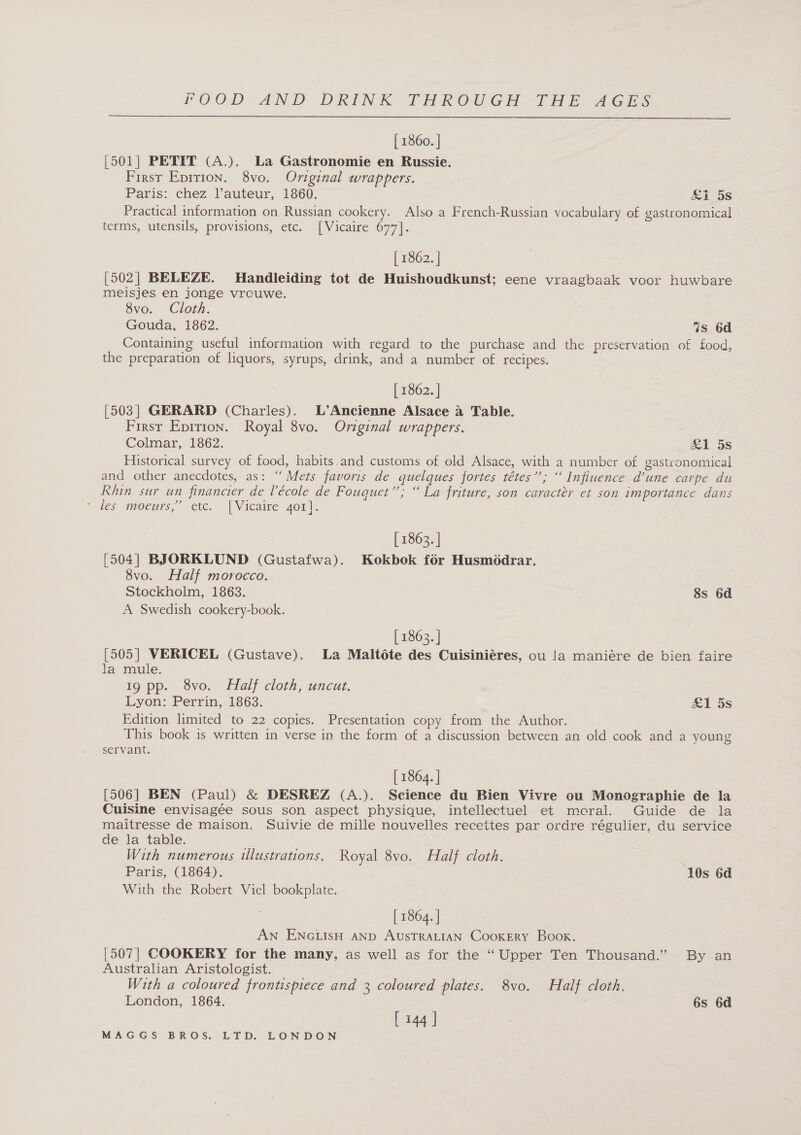  | 1860. | [501| PETIT (A.). La Gastronomie en Russie. First Eprrion. 8vo. Original wrappers. Paris: chez, Vauteur,. 1860; &amp;i os Practical information on Russian cookery. Also a French-Russian vocabulary of gastronomical terms, utensils, provisions, etc. [Vicaire 677]. | 1862. | [502| BELEZE. MHandleiding tot de Huishoudkunst; eene vraagbaak voor huwbare meisjes en jonge vrouwe. 8vo. Cloth. Gouda, 1862. is 6d Containing useful information with regard to the purchase and the preservation of food, the preparation of liquors, syrups, drink, and a number of recipes. [ 1862. ] [503] GERARD (Charles). L’Ancienne Alsace a Table. First Eprrion. Royal 8vo. Original wrappers. Colmar, 1862. £1 5s Historical survey of food, habits.and customs of old Alsace, with a number of gastronomical and other anecdotes, as: “Mets favoris de quelques fortes tétes’’; “Influence d’une carpe du Rhin sur un financier de lécole de Fouquet’’; “ La friture, son caracter et son importance dans “tes gpoeurs,” ete. | Vicaire. 401]. [ 1862. | [504| BJORKLUND (Gustafwa). Kokbok for Husmodrar. 8vo. Half morocco. Stockholm, 1863. 8s 6d A Swedish cookery-book. [ 1863. | [505] VERICEL (Gustave). La Maltéte des Cuisiniéres, ou !a maniére de bien faire la mule. 19 pp. 8vo. Half cloth, uncut. Lyon: Perrin,, 1863. £1 5s Edition limited to 22 copies. Presentation copy from the Author. This book is written in verse in the form of a discussion between an old cook and a young servant. [ 1864. | [506] BEN (Paul) &amp; DESREZ (A.). Science du Bien Vivre ou Monographie de la Cuisine envisagée sous son aspect physique, intellectuel et moral. Guide de la maitresse de maison. Suivie de mille nouvelles recettes par ordre régulier, du service de la table. With numerous ulustrations. Royal 8vo. Half cloth. Paris, (1864). 10s 6d With the Robert Viel bookplate. [ 1864. | AN ENGLISH AND AUSTRALIAN CooKERY Book. [507] COOKERY for the many, as well as for the “Upper Ten Thousand.” By an Australian Aristologist. With a coloured frontispiece and 3 coloured plates. 8vo. Half cloth. London, 1864. 6s 6d [ 144 ]