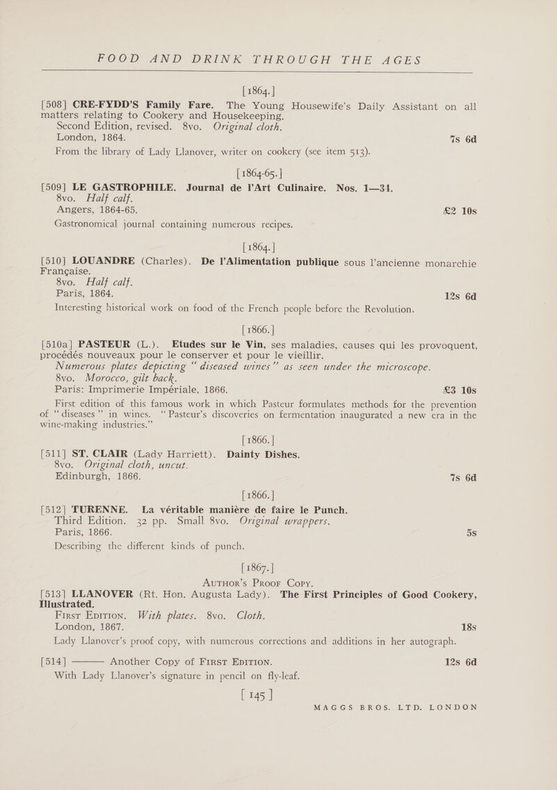  [ 1864. | [508] CRE-FYDD’S Family Fare. The Young Housewife’s Daily Assistant on all matters relating to Cookery and Housekeeping. Second Edition, revised. 8vo. Original cloth. London, 1864. 7s 6d From the library of Lady Llanover, writer on cookery (see item 513). | 1864-65. | [509] LE GASTROPHILE. Journal de Art Culinaire. Nos. 1—3+4. 8vo. Half calf. Angers, 1864-65. £2 10s Gastronomical journal containing numerous recipes. [ 1864. | [510] LOUANDRE (Charles). De Alimentation publique sous l’ancienne monarchie Francaise. 8vo. Half calf. Paris, 1864. 12s 6d Interesting historical work on food of the French people before the Revolution. | 1866. | [510a| PASTEUR (L.). Etudes sur le Vin, ses maladies, causes qui les provoquent, procédés nouveaux pour le conserver et pour le vieillir. Numerous plates depicting “ diseased wines” as seen under the microscope. 8vo. Morocco, gilt back. Paris: Imprimerie Impériale, 1866. £3 10s First edition of this famous work in which Pasteur formulates methods for the prevention of “diseases”? 1n wines. ‘“‘ Pasteur’s discoveries on fermentation inaugurated a new cra in the wine-making industries.” [ 1866. | (Sai) Sa: CLAIR (Lady Harriett). Dainty Dishes. 8vo. Original cloth, uncut. Edinburgh, 1866. 7s 6d [ 1866. | [512] TURENNE. La véritable maniére de faire le Punch. Third Edition. 32 pp. Small 8vo. Original wrappers. Paris, 1866. 5S Describing the different kinds of punch. [ 1867. | AutTHor’s ProoF Copy. [513] LLANOVER (Rt. Hon. Augusta Lady). The First Principles of Good Cookery, Tliustrated. First Epition. With plates. 8vo. Cloth. London, 1867. 18s Lady Llanover’s proof copy, with numerous corrections and additions in her autograph.  [514] Another Copy of First EDITION. 12s 6d With Lady Llanover’s signature in pencil on fly-leaf. [ 145 |