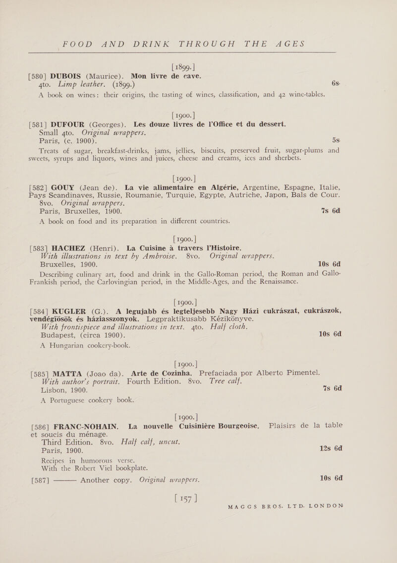 [ 1899. | [580} DUBOIS (Maurice). Mon livre de cave. 4to. Limp leather. (1899.) 6s: A book on wines: their origins, the tasting of wines, classification, and 42 wine-tables. [ 1900. | [581] DUFOUR (Georges). Les douze livres de l’Office et du dessert. Small gto. Original wrappers. Paris, (¢,71900). 5S: Treats of sugar, breakfast-drinks, jams, jellies, biscuits, preserved fruit, sugar-plums and sweets, syrups and liquors, wines and juices, cheese and creams, ices and sherbets. [ 1900. | [582] GOUY (Jean de). La vie alimentaire en Algérie, Argentine, Espagne, Italie, Pays Scandinaves, Russie, Roumanie, Turquie, Egypte, Autriche, Japon, Bals de Cour. 8vo. Original wrappers. Paris, Bruxelles, 1900. 7s 6d A book on food and its preparation in different countries. [ rg00. | [583] HACHEZ (Henri). La Cuisine a travers VHistoire. With illustrations in text by Ambroise. 8vo. Original wrappers. Bruxelles, 1900. 10s 6d Describing culinary art, food and drink in the Gallo-Roman period, the Roman and Gallo- Frankish period, the Carlovingian period, in the Middle-Ages, and the Renaissance. [ 1g00. | [584] KUGLER (G.). A legujabb és legteljesebb Nagy Hazi cukraszat, cukraszok, vendégidsok és haziasszonyok. Legpraktikusabb Kézikonyve. With frontispiece and illustrations in text. 4to. Half cloth. Budapest, (circa 1900). 10s 6d A Hungarian cookery-book. [ 1900. | [585| MATTA (Joao da). Arte de Cozinha. Prefaciada por Albertc Pimentel. With author's portrait. Fourth Edition. 8vo. Tree calf. | Lisbon, 1900. Ws 6d A Portuguese cookery book. [ 1900. | [586] FRANC-NOHAIN. La nouvelle Cuisiniére Bourgeoise. Plaisirs de la table et soucis du ménage. Third Edition. 8vo. Half calf, uncut. | Paris, 1900. 12s 6d Recipes in humorous verse. With the Robert Viel bookplate. [587]  Another copy. Original wrappers. 10s 6d [ 157 |