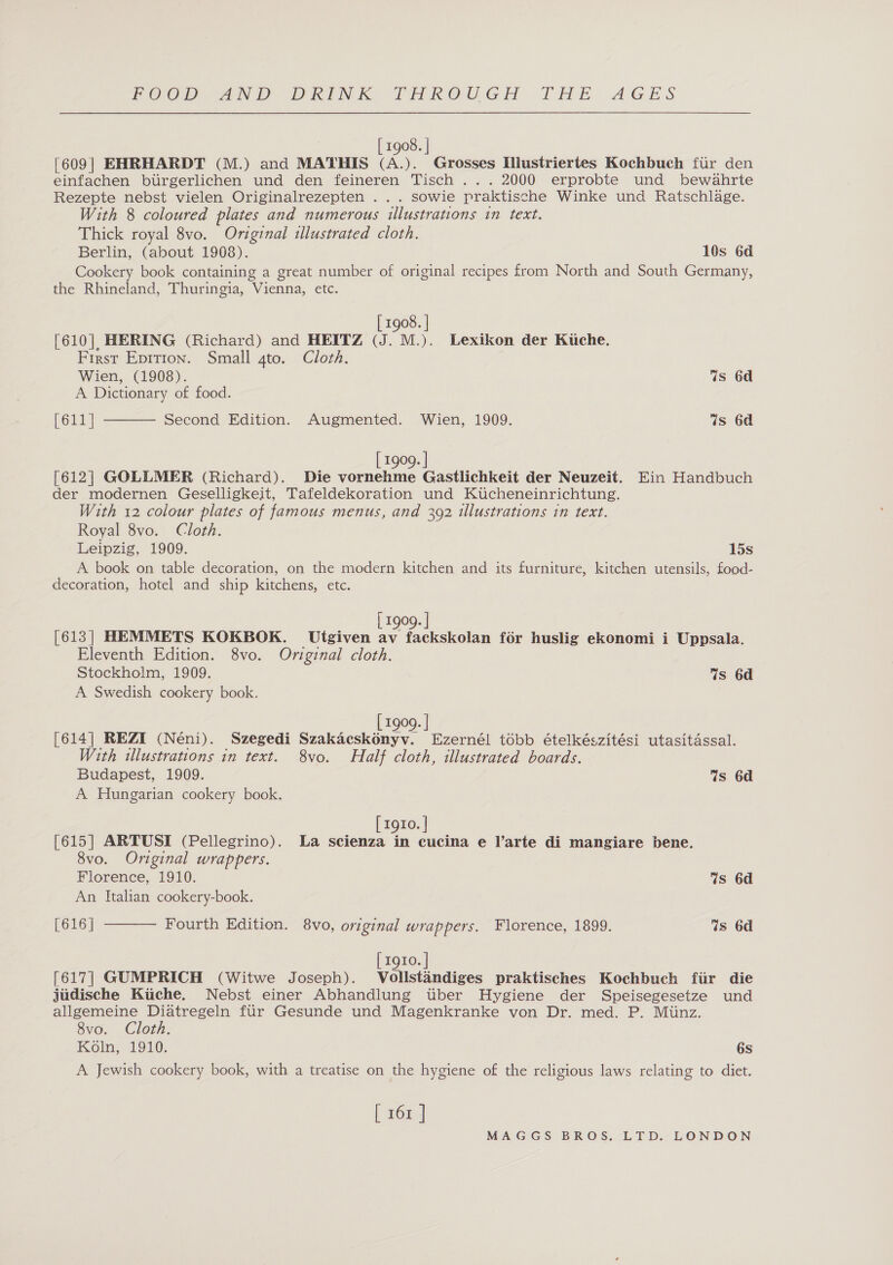 [ 1908. | [609] EHRHARDT (M.) and MATHIS ve Grosses Ilustriertes Kochbuch fur den einfachen birgerlichen und den feineren Tisch ... 2000 erprobte und bewahrte Rezepte nebst vielen Originalrezepten ... sowie praktische Winke und Ratschlage. With 8 coloured plates and numerous illustrations in text. Thick royal 8vo. Original illustrated cloth. Berlin, (about 1908). 10s 6d Cookery book containing a great number of original recipes from North and South Germany, the Rhineland, Thuringia, Vienna, etc. [ 1908. | [610| HERING (Richard) and HEITZ (J. M.). Lexikon der Kuche. First Epition. Small gto. Cloth.  Wien, (1908). Ws 6d A Dictionary of food. [611] Second Edition. Augmented. Wien, 1909. Ws 6d [ 1909. ] [612] GOLLMER (Richard). Die vornehme Gastlichkeit der Neuzeit. Ein Handbuch der modernen Geselligkeit, Tafeldekoration und Kucheneinrichtung. With 12 colour plates of famous menus, and 392 illustrations in text. Royal 8vo. Cloth. Leipzig, 1909. 15s A book on table decoration, on the modern kitchen and its furniture, kitchen utensils, food- decoration, hotel and ship kitchens, etc. [ 1909. | [613] HEMMETS KOKBOK. _Utgiven av fackskolan for huslig ekonomi i Uppsala. Eleventh Edition. 8vo. Original cloth. Stockholm, 1909. Ws 6d A Swedish cookery book. [ 1909. | [614] REZI (Néni). Szegedi Szakacskonyv. Ezernél tobb ételkészitési utasitassal. With illustrations in text. 8vo. Half cloth, illustrated boards. Budapest, 1909. Ws 6d A Hungarian cookery book. [ 1910. | [615] ARTUSI (Pellegrino). La scienza in cucina e l’arte di mangiare bene. 8vo. Original wrappers. Florence, 1910. Ws 6d An Italian cookery-book. [616] ———— Fourth Edition. 8vo, original wrappers. Florence, 1899. 7s 6d [ rg10. | [617] GUMPRICH (Witwe Joseph). Wollstandizes praktisches Kochbuch ftir die jiidische Kiiche. Nebst einer Abhandlung tuber Hygiene der Speisegesetze und allgemeine Diatregeln fur Gesunde und Magenkranke von Dr. med. P. Miinz. 8vo. Cloth. Koln, 1910. 6s A Jewish cookery book, with a treatise on the hygiene of the religious laws relating to diet. [ 267 !