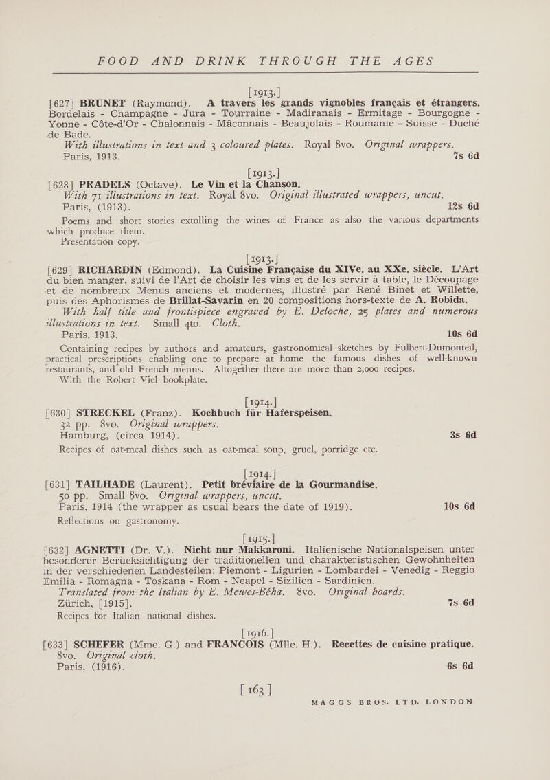 [1913.] [627] BRUNET (Raymond). A travers les grands vignobles franc¢ais et étrangers. Bordelais - Champagne - Jura - Tourraine - Madiranais - Ermitage - Bourgogne - Yonne - Cote-d’Or - Chalonnais - Maconnais - Beaujolais - Roumanie - Suisse - Ducheé de Bade. With illustrations in text and 3 coloured plates. Royal 8vo. Original wrappers. Paris, 1913. 4s 6d [1913.] [628] PRADELS (Octave). Le Vin et la Chanson. With 71 illustrations in text. Royal 8vo. Original illustrated wrappers, uncut. 12s 6d Paris, (1913). Poems and short stories extolling the wines of France as also the various departments which produce them. Presentation copy. [ 1913. | [629] RICHARDIN (Edmond). La Cuisine Francaise du XIVe. au XXe. siecle. L’Art du bien manger, suivi de l’Art de choisir les vins et de les servir a table, le Découpage et de nombreux Menus anciens et modernes, illustré par René Binet et Willette, puis des Aphorismes de Brillat-Savarin en 20 compositions hors-texte de A. Robida. With half title and frontispiece engraved by E. Deloche, 25 plates and numerous illustrations in text. Small gto. Cloth. Paris, '9i3: 10s 6d Containing recipes by authors and amateurs, gastronomical sketches by Fulbert-Dumonteil, practical prescriptions enabling one to prepare at home the famous dishes of well-known restaurants, and old French menus. Altogether there are more than 2,000 recipes. With the Robert Viel bookplate. [ 1914. | [630] STRECKEL (Franz). Kochbuch ftir Haferspeisen. 32 pp. 8vo. Original wrappers. Hamburg, (circa 1914). Recipes of oat-meal dishes such as oat-meal soup, gruel, porridge etc. 3s 6d 1914. | [631] TAILHADE (Laurent). Petit bréviaire de la Gourmandise. 50 pp. Small 8vo. Original wrappers, uncut. Paris, 1914 (the wrapper as usual bears the date of 1919). 10s 6d Reflections on gastronomy. [1915.] [632] AGNETTI (Dr. V.). Nicht nur Makkaroni. Italienische Nationalspeisen unter besonderer Berucksichtigung der traditionellen und charakteristischen Gewohnheiten in der verschiedenen Landesteilen: Piemont - Ligurien - Lombardei - Venedig - Reggio Emilia - Romagna - Toskana - Rom - Neapel - Sizilien - Sardinien. Translated from the Italian by E. Mewes-Béha. 8vo. Original boards. Zuniens | 195 |. Recipes for Italian national dishes. Gs 6d [ 1916. | [633] SCHEFER (Mme. G.) and FRANCOIS (Mule. H.). Recettes de cuisine pratique. 8vo. Original cloth. Paris, (1916). 6s 6d [ 163 ]