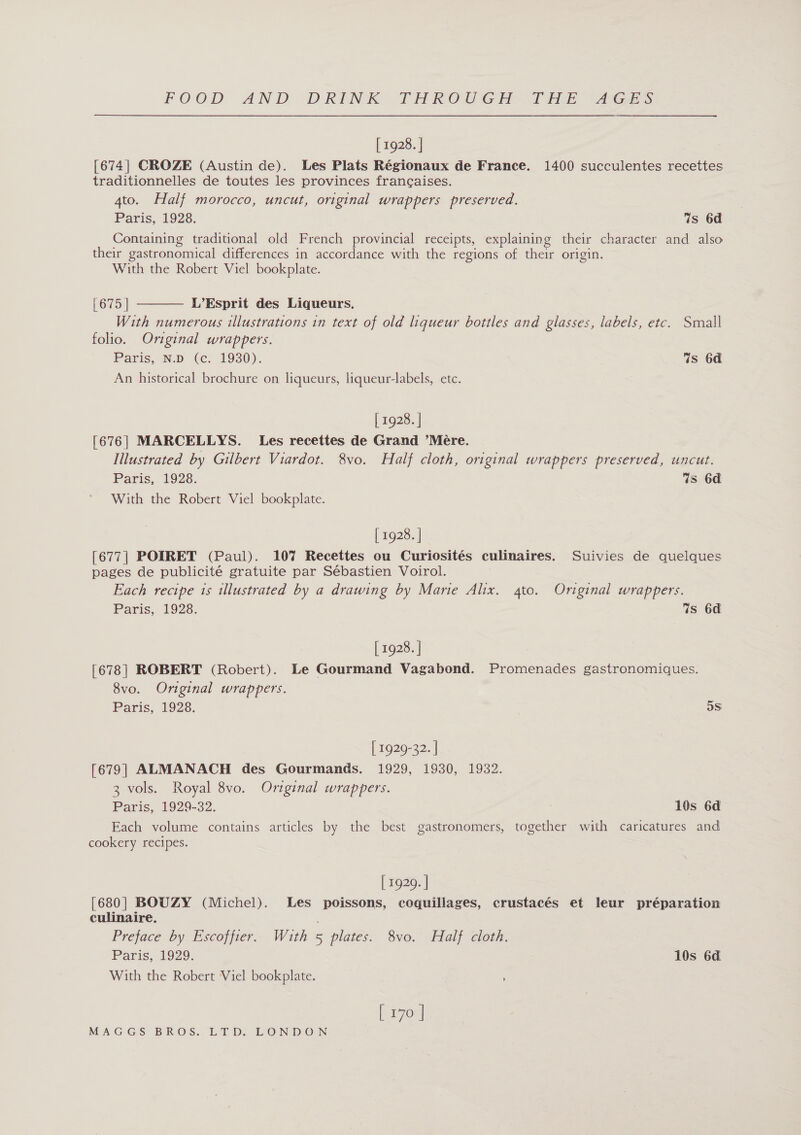 FOOD AND DRINK THROC GCE. Tee xk [ 1928. | [674] CROZE (Austin de). Les Plats Régionaux de France. 1400 succulentes recettes traditionnelles de toutes les provinces francaises. 4to. Half morocco, uncut, original wrappers preserved. Paris, 1928. %s 6d Containing traditional old French provincial receipts, explaining their character and also their gastronomical differences in accordance with the regions of their origin. With the Robert Viel bookplate.  [ove L’Esprit des Liqueurs. With numerous illustrations in text of old liqueur bottles and glasses, labels, etc. Small folio. Original wrappers. Paris, ND (ec. 1930): Ws 6d An historical brochure on liqueurs, liqueur-labels, ete. [ 1928. | [676] MARCELLYS. Les recettes de Grand ’Mére. Illustrated by Gilbert Viardot. 8vo. Half cloth, original wrappers preserved, uncut. Paris, 1928. Ws 6d With the Robert Viel bookplate. [ 1928. | [677] POIRET (Paul). 107 Recettes ou Curiosités culinaires. Suivies de quelques pages de publicité gratuite par Sébastien Voirol. Each recipe is illustrated by a drawing by Marie Alix. 4to. Original wrappers. Paris, 1928. Ws 6d [ 1928. | [678| ROBERT (Robert). Le Gourmand Vagabond. Promenades gastronomiques. 8vo. Original wrappers. Paris, 1928. 5S [ 1929-32. ] [679] ALMANACH des Gourmands. 1929, 1930, 1932. 3 vols. Royal 8vo. Original wrappers. Paris, 1929-32. 7 10s 6d Each volume contains articles by the best gastronomers, together with caricatures and cookery recipes. [ 1929. | [680] BOUZY (Michel). Les poissons, coquillages, crustacés et leur préparation culinaire. Preface by Escoffier. With 5 plates. 8vo. Half cloth. Paris, 1929. 10s 6a With the Robert Viel bookplate. [ 170 |