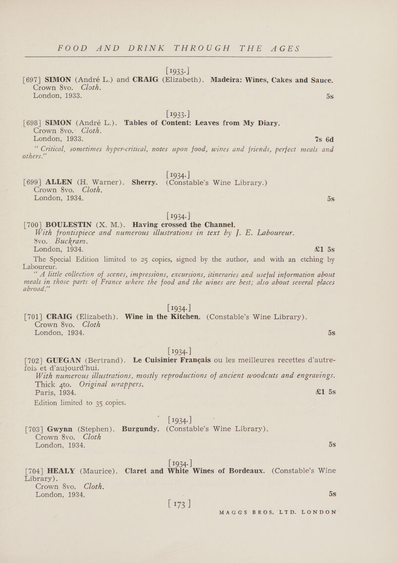 [ 1933. ] [697| SIMON (André L.) and CRAIG (Elizabeth). Madeira: Wines, Cakes and Sauce. Crown 8vo. Cloth. London, 1933. 5S [ 1933. ] [698] SEMON (André L.). Tables of Content: Leaves from My Diary. Crown 8vo. Cloth. London, 1933. 7s 6d “ Critical, sometimes hyper-critical, notes upon food, wines and friends, perfect meals and others.” [ 1934. | [699] ALLEN (H. Warner). Sherry. (Constable’s Wine Library.) Crown 8vo. Cloth. London, 1934. 5S [ 1934. | [700] BOULESTIN (X. M.). Having crossed the Channel. With frontispiece and numerous illustrations in text by J. E. Laboureur. 8vo. Buckram. London, 1934. &amp;1 5s The Special Edition limited to 25 copies, signed by the author, and with an etching by Laboureur. “ A little collection of scenes, impressions, excursions, itineraries and useful information about meals in those parts of France where the food and the wines are best; also about several places abroad.” [1934- ] [701] CRAIG (Elizabeth). Wine in the Kitchen. (Constable’s Wine Library). Crown 8vo. Cloth London, 1934. 5s [ 1934. ] [702] GUEGAN (Bertrand). Le Cuisinier Francais ou les meilleures recettes d’autre- fois et d’aujourd’hui. With numercus illustrations, mostly reproductions of ancient woodcuts and engravings. Thick gto. Original wrappers. Paris, 1934. £1 5s Edition limited to 35 copies. [ 1934. | [703] Gwynn (Stephen). Burgundy. (Constable’s Wine Library). Crown 8vo. Cloth London, 1934. 5s [ 1934. | [704] HEALY (Maurice). Claret and White Wines of Bordeaux. (Constable’s Wine Library). Crown 8vo. Cloth. London, 1934. 5s [ 173 ]