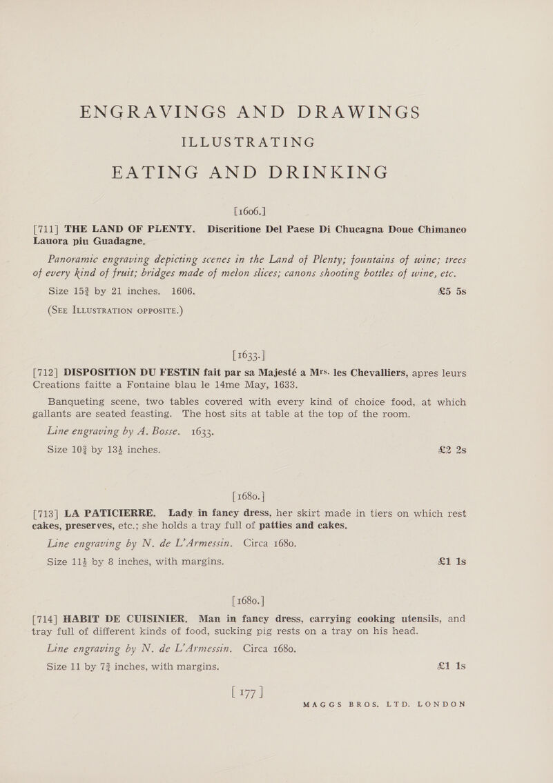 ENGRAVINGS AND DRAWINGS ILLUSTRATING EATING AND DRINKING [ 1606. ] [711] THE LAND OF PLENTY. Discritione Del Paese Di Chucagna Doue Chimanco Lauora piu Guadagne. Panoramic engraving depicting scenes in the Land of Plenty; fountains of wine; trees of every kind of fruit; bridges made of melon slices; canons shooting bottles of wine, etc. Size 152 by 21 inches. 1606. £5 5s (See ILLUSTRATION OPPOSITE.) [ 1633. | [712| DISPOSITION DU FESTIN fait par sa Majesté a Mrs. les Chevalliers, apres leurs Creations faitte a Fontaine blau le 14me May, 1633. Banqueting scene, two tables covered with every kind of choice food, at which gallants are seated feasting. The host sits at table at the top of the room. Line engraving by A. Bosse. 1633. Size 102 by 134 inches. ze 28 [ 1680. ] [713] LA PATICIERRE. Lady in fancy dress, her skirt made in tiers on which rest cakes, preserves, etc.; she holds a tray full of patties and cakes. Line engraving by N. de L’Armessin. Circa 1680. Size 114 by 8 inches, with margins. £1 Is [ 1680. | [714] HABIT DE CUISINIER. Man in fancy dress, carrying cooking utensils, and tray full of different kinds of food, sucking pig rests on a tray on his head. Line engraving by N. de L’Armessin. Circa 1680. Size 11 by 72 inches, with margins. &amp;1, is baz)