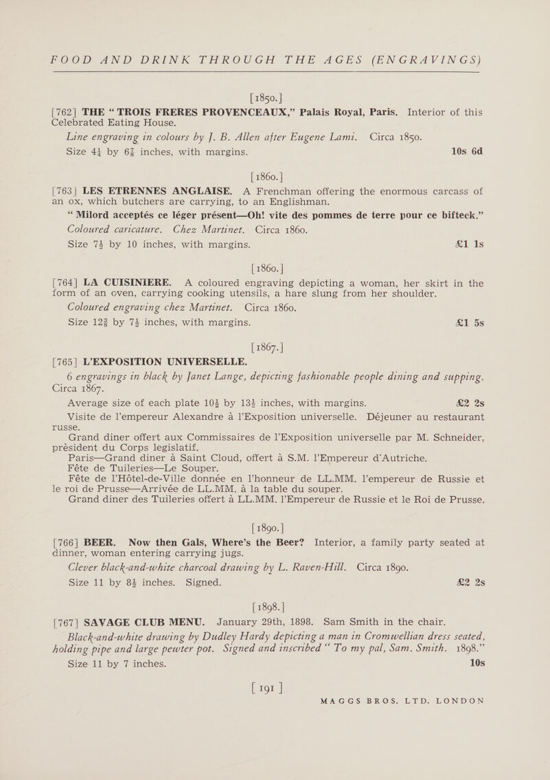 [ 1850. | [762] THE “ TROIS FRERES PROVENCEAUX,” Palais Royal, Paris. Interior of this Celebrated Eating House. Line engraving in colours by ]. B. Allen after Eugene Lamt. Circa 1850. Size 41 by 6% inches, with margins. 10s 6d | 1860. | [763| LES ETRENNES ANGLAISE. A Frenchman offering the enormous carcass of an ox, which butchers are carrying, to an Englishman. “Milord acceptés ce léger présent—Oh! vite des pommes de terre pour ce bifteck.”’ Coloured caricature. Chez Martinet. Circa 1860. Size 74 by 10 inches, with margins. £1 1s [ 1860. | [764] LA CUISINIERE. A coloured engraving depicting a woman, her skirt in the form of an oven, carrying cooking utensils, a hare slung from her shoulder. Coloured engraving chez Martinet. Circa 1860. Size 122 by 74 inches, with margins. &amp;1 5s [ 1867. | [765] L’EXPOSITION UNIVERSELLE. 6 engravings in black by Janet Lange, depicting fashionable people dining and supping. Circa 1867. Average size of each plate 104 by 134 inches, with margins. ae 2s Visite de ’empereur Alexandre a |’Exposition universelle. Déjeuner au restaurant russe. Grand diner offert aux Commissaires de l’Exposition universelle par M. Schneider, président du Corps legislatif. Paris—Grand diner a Saint Cloud, offert a S.M. l’Empereur d'Autriche. Féte de Tuileries—Le Souper. Féte de lHotel-de-Ville donnée en l’honneur de LL.MM. l’empereur de Russie et le roi de Prusse—Arrivée de LL.MM. a la table du souper. Grand diner des Tuileries offert a LL.MM. l’Empereur de Russie et le Roi de Prusse. [ 1890. | {766| BEER. Now then Gals, Where’s the Beer? Interior, a family party seated at dinner, woman entering carrying jugs. Clever black-and-white charcoal drawing by L. Raven-Hill. Circa 1890. Size 11 by 84 inches. Signed. &amp;2 28 [ 1898. | [767] SAVAGE CLUB MENU. January 29th, 1898. Sam Smith in the chair. Black-and-white drawing by Dudley Hardy depicting a man in Cromwellian dress seated, holding pipe and large pewter pot. Signed and inscribed “ To my pal, Sam. Smith. 1898.” Size 11 by 7 inches. 10s [ 191 |