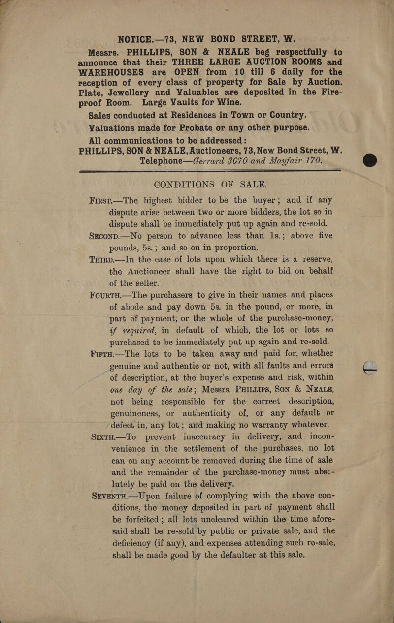 NOTICE.—73, NEW BOND STREET, W. Messrs. PHILLIPS, SON &amp; NEALE beg respectfully to announce that their THREE LARGE AUCTION ROOMS and WAREHOUSES are OPEN from 10 till 6 daily for the reception of every class of property for Sale by Auction. Plate, Jewellery and Valuables are deposited in the Fire- proof Room. Large Vaults for Wine. Sales conducted at Residences in Town or Country. | Valuations made for Probate or any other purpose. | All communications to be addressed : PHILLIPS, SON &amp; NEALE, Auctioneers, 73, New Bond Street, W. Telephone—Gerrard 3670 and Mayfair 170.   CONDITIONS OF SALE. First.—The highest bidder to be the buyer; and if any dispute arise between two or more bidders, the lot so in dispute shall be immediately put up again and re-sold. SEcoND.—No person to advance less than 1s.; above five _ pounds, 5s.; and so on in proportion. i THIRD.—In the case of lots upon which there is a reserve, the Auctioneer shall have the right to bid on behalf of the seller. FourtH.—The purchasers to give in their names and places of abode and pay down 5s. in the pound, or more, in part of payment, or the whole of the purchase-money, if required, in default of which, the lot or lots so purchased to be immediately put up again and re-sold. Firr#.—tThe lots to be taken away and paid for, whether genuine and authentic or not, with all faults and errors of description, at the buyer’s expense and risk, within one day of the sale; Messrs. PHILLIPS, SON &amp; NEALE, not being responsible for the correct description, genuineness, or authenticity of, or any default or defect in, any lot ; ard making no warranty whatever. S1xTH.—To prevent inaccuracy in delivery, and incon- venience in the settlement of the purchases, no lot can on any account be removed during the time of sale and the remainder of the purchase-money must absc- lutely be paid on the delivery. SEVENTH.—Upon failure of complying with the above con- ditions, the money deposited in part of payment shall be forfeited’; all lots uncleared within the time afore- said shall be re-sold by public or private sale, and the deficiency (if any), and expenses attending such re-sale, shall be made good by the defaulter at this sale.