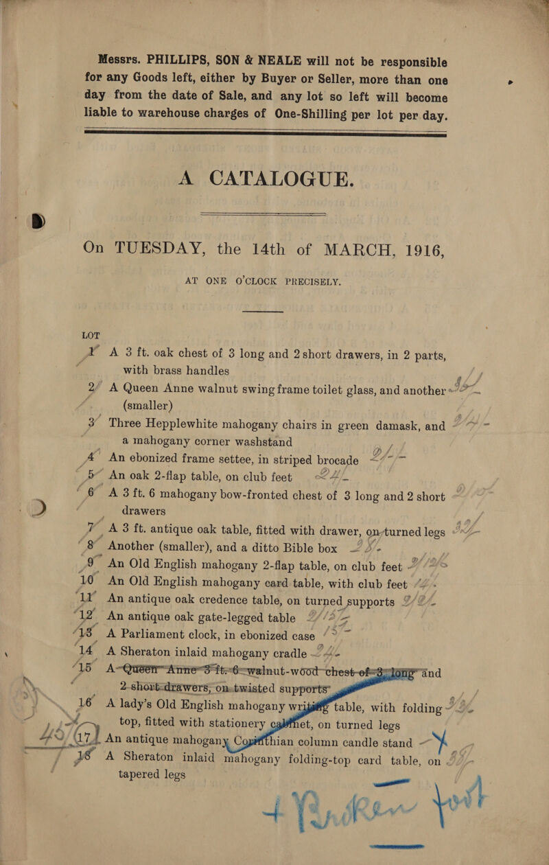  Messrs. PHILLIPS, SON &amp; NEALE will not be responsible for any Goods left, either by Buyer or Seller, more than one > day from the date of Sale, and any lot so left will become liable to warehouse charges of One-Shilling per lot per day.   A CATALOGUE. On TUESDAY, the 14th of MARCH, 1916, AT ONE O'CLOCK PRECISELY. LOT - A 3 ft. oak chest of 3 long and 2 short drawers, in 2 parts, ___ with brass handles | 2/ A Queen Anne walnut swing frame toilet glass, and another « °F. : (smaller) 3 Three Hepplewhite mahogany chairs in green damask, and ~ ~ ~ a mahogany corner washstand B/ Ps An ebonized frame settee, in striped brocade ~7~ “ 5 An oak 2- flap table, on club feet 9 -<C4_ “6 A 3 ft. 6 mahogany bow-fronted chest of 3 long and 2 short » “ f drawers ye 7 A 3 ft. antique oak table, fitted with drawer, on;turned legs “*~/— — ‘  Another (smaller), and a ditto Bible box — 2 - ie 9 An Old English mahogany 2-flap table, on club feet ~~ > 10 An Old English mahogany card table, with club feet ‘1Y An antique oak credence table, on turned supports OL. G/. riz An antique oak gate-legged table ~ (2/a AS A Parliament clock, in ebonized case ‘~ ~ ‘a A Sheraton inlaid mahogany cradle -. vad AB A~Quéér Annes tt6cwalnut- wood chest-of= a6 dnp ind “ 2-shori<drawers, on-twisted supports’ 4 a 16 A lady’s Old English mahogany wri we table, with folding AG, top, fitted with stationery cgbfnet, on turned legs =) We . An antique mahogany Copiffthian column candle stand - 7 Sar ad A Sheraton inlaid mahogany folding- -top card table, on Ly tapered legs a: B Af ee a    