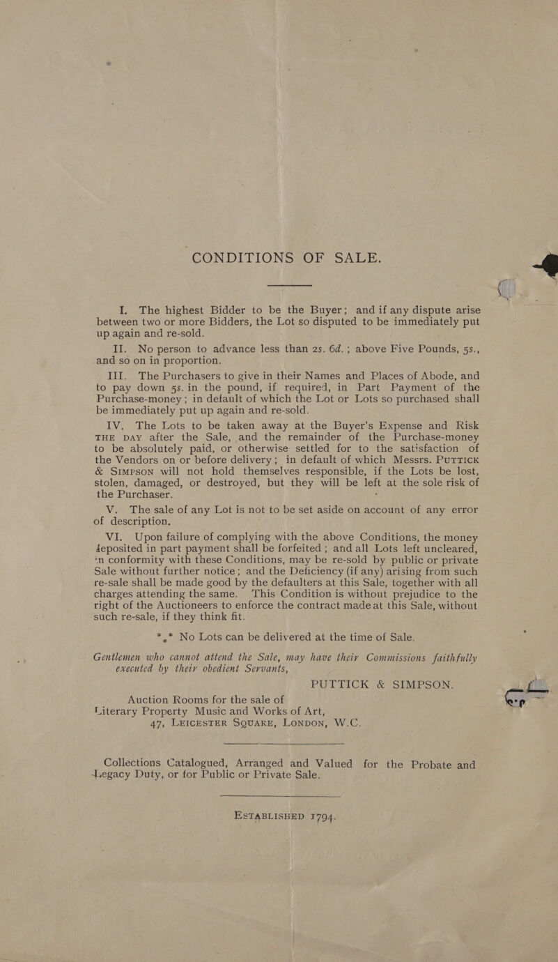 “CONDITIONS OF SALE. I, The highest Bidder to be the Buyer; and if any dispute arise between two or more Bidders, the Lot so ae to be immediately put up again and re-sold. and so on in proportion. III. The Purchasers to give in their Names and Places of Abode, and to pay down 5s. in the pound, if required, in Part Payment of the Purchase-money ; in default of which the Lot or Lots so purchased shall be immediately put up again and re-sold. IV. The Lots to be taken away at the Buyer’s Expense and Risk THE DAY after the Sale, and the remainder of the Purchase-money to be absolutely paid, or otherwise settled for to the satisfaction of the Vendors on or before delivery; in default of which Messrs. Puttick &amp; Simpson will not hold themselves responsible, if the Lots be lost, stolen, damaged, or destroyed, but they will be fe. at the sole risk of the Purchaser. V. The sale of any Lot is not to be set aside on account of any error of description. VI. Upon failure of complying with the above Conditions, the money 4eposited in part payment shall be forfeited ; and all Lots left unclear ed, ‘n conformity with these Conditions, may be re-sold by public or private Sale without further notice; and the Deticiency (if any) arising from such re-sale shall be made good by the defaulters at this Sale, together with all charges attending the same. This Condition is without prejudice to the right of the Auctioneers to enforce the contract made at this Sale, without such re-sale, if they think fit. * .* No Lots can be delivered at the time of Sale. Gentlemen who cannot attend the Sale, may have theiy Commissions faithfully executed by theiy obedient Servants, PUTTICK .&amp; SIMPSON: Auction Rooms for the sale of Literary Property Music and Works of Art, 47, LEICESTER SQUARE, Lonpbon, W.C.  Collections Catalogued, Arranged and Valued for the Probate and ‘Legacy Duty, or for Public or Private Sale. ESTABLISHED 1794. 