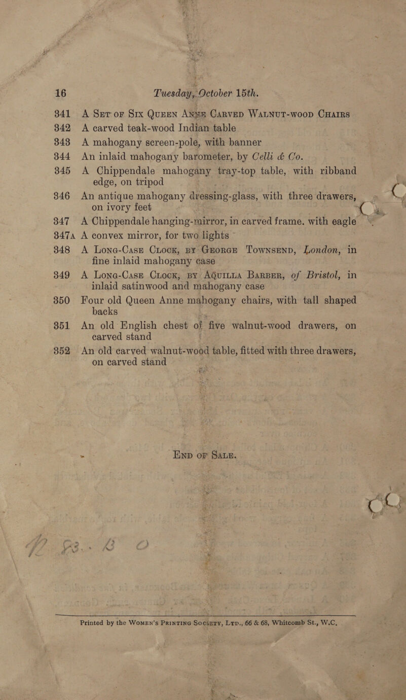 341 342 3438 344 345 346 347 347A 348 349 350 351 352  A Ser or Six Queen Ange Carved WaLNuT-woop CHarrRs A carved teak-wood Indian table A mahogany screen-pole, with banner An inlaid mahogany barometer, by Celli &amp; Co A Chippendale mahogany Pay. -top table, i ribband edge, on tripod An antique mahogany laa -glass, with three a on ivory feet A Chippendale hig ee in carved frame. with eagle A convex mirror, for two lights A Lone-Casz Crock, py Grorce ‘Townsend, London, in fine inlaid mahogany case A Lone-Case Crock, By AguituA Barper, of Bristol, in inlaid satinwood and mahogany case backs carved stand An old carved walnut- wood table, fitted with three drawers, on carved stand 4 ee 3 Ewp oF Sawn. Printed by the Women’s PrinTING Sccierty, Ltp., 66 &amp; 68, Whitcomb St., W.C,