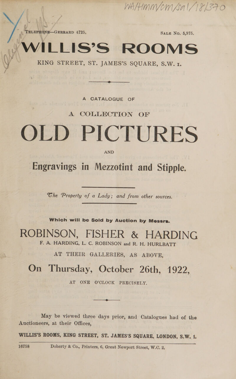  4 m2) . ‘PRiBPHONR— GERRARD 4725, SALE No, 5,975. (WILLIs’s ROOMS KING STREET, ST. JAMES’S SQUARE, S.W. 1. A CATALOGUE OF A COLLECTION OLD PICTURES Engravings in Mezzotint and Stipple.  Ghe Property of a Lady; and from other sources. Which will be Sold by Auction by Messrs. ROBINSON, FISHER &amp; HARDING F. A. HARDING, L. C. ROBINSON and R. H. HURLBATT AT THEIR GALLERIES, AS ABOVE, On Thursday, October 26th, 1922, AT ONE O’CLOCK PRECISELY. May be viewed three days prior, and Catalogues had of the Auctioneers, at their Offices, WILLIS’S ROOMS, KING STREET, ST. JAMES’S SQUARE, LONDON, S.W. 1. 16758 Doherty &amp; Co., Printers, 6, Great Newport Street, W.C. 2,