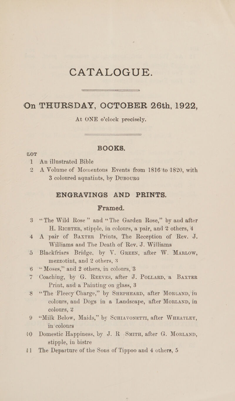 CATALOGUE. LOT wo At ONE o’clock precisely.   BOOKS. An illustrated Bible | A Volame of Momentous Events from 1816'to 1820, with 3 coloured aquatints, by DuBoura ENGRAVINGS AND PRINTS. Framed. “The Wild Rose” and “The Garden Rose,” by and after H. RicHTEr, stipple, in colours, a pair, and 2 others, 4 A pair of Baxter Prints, The Reception of Rev. J. Williams and The Death of Rev. J. Williams Blackfriars Bridge, by V. Gren, after W. Martow, mezzotint, and 2 others, 3 ‘“* Moses,” and 2 others, in colours, 3 Coaching, by G. Rexves, after J. Potnarp, a Baxter Print, and a Painting on glass, 3 “The Fleecy Charge,” by SHEPHEARD, after Morteanp, in colours, and Dogs in a Landscape, after MorLanp, in colours, 2 “Milk Below, Maids,” by Scutavonerti, after WHEATLEY, in colours Domestic Happiness, by J. R Smita, after G. Mornanp, stipple, in bistre The Departure of the Sons of Tippoo and 4 others, 5