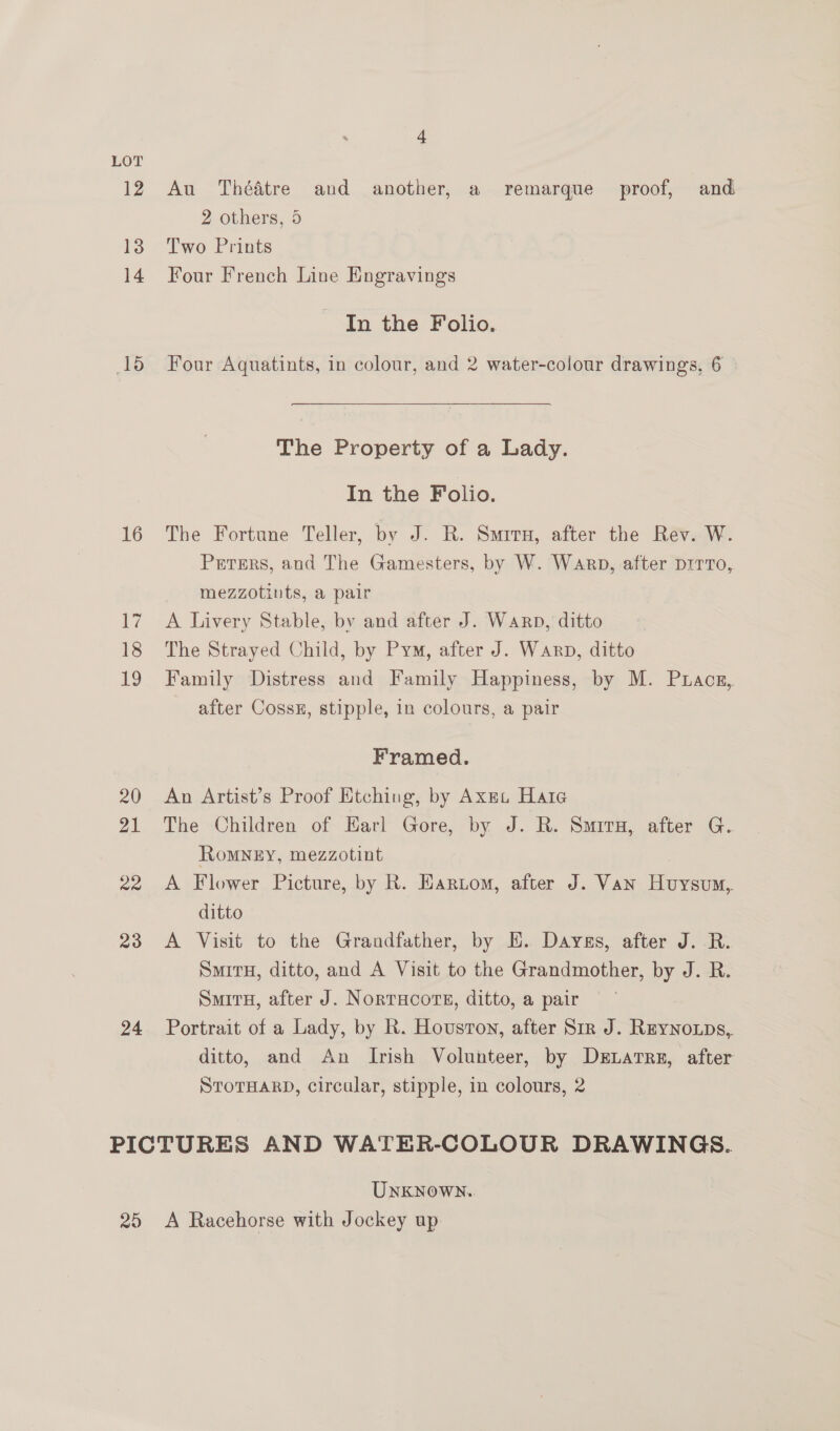 LOT 12 13 14 15 16 17 18 19 20 21 22 23 24 ct Au Thédtre and another, a remarque proof, and 2 others, 5 Two Prints Four French Line Engravings In the Folio. Four Aquatints, in colour, and 2 water-colour drawings, 6  The Property of a Lady. In the Folio. The Fortune Teller, by J. R. Smirx, after the Rev. W. Prrers, and The Gamesters, by W. Warp, after prrrTo, mezzotints, a pair A Livery Stable, by and after J. Warp, ditto The Strayed Child, by Pym, after J. Warp, ditto Family Distress and Family Happiness, by M. Puacn, after Cossu, stipple, in colours, a pair Framed. An Artist’s Proof Etching, by AxEt Hate The Children of Earl Gore, by J. R. Smiry, after G. RoMNEY, mezzotint A Flower Picture, by R. Eartom, after J. Van Huysum, ditto A Visit to the Grandfather, by E. Daygs, after J. R. SmitH, ditto, and A Visit to the Grandmother, by J. R. SmitH, after J. NorTHCOTE, ditto, a pair Portrait of a Lady, by R. Houston, after Sir J. Reynoups, ditto, and An Irish Volunteer, by DeLatre, after STOTHARD, circular, stipple, in colours, 2 25 Unknown. A Racehorse with Jockey up