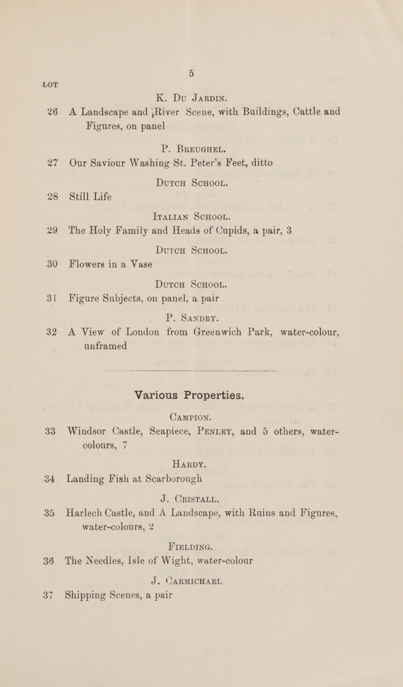 27 28 29 32 303 o4 35 36 5 K. Du Jarpin. A Landscape and ,;River Scene, with Buildings, Cattle and Figures, on panel P. BREUGHEL. Our Saviour Washing St. Peter’s Feet, ditto DutcH ScHOOL. Still Life ITALIAN SCHOOL. The Holy Family and Heads of Cupids, a pair, 3 DurcH ScHOOL. Flowers in a Vase DutcH ScHOOL. Figure Subjects, on panel, a pair P. SANDBY. A View of London from Greenwich Park, water-colour, unframed  Various Properties. CAMPION. i Windsor Castle, Seapiece, PENLEY, and 5 others, water- colours, 7 Harpy. Landing Fish at Scarborough J. CRISTALL. Harlech Castle, and A Landscape, with Ruins and Figures, water-colours, 2 FIELDING. The Needles, Isle of Wight, water-colour J. OARMICHAEL. Shipping Scenes, a pair