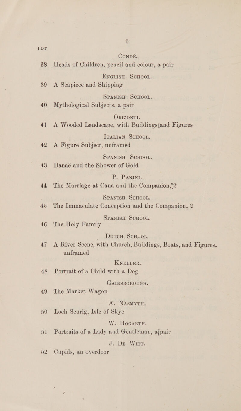 10T ConpDk. 38 Heads of Children, pencil and colour, a pair ENcGLisH ScHOOL. 39 A Seapiece and Shipping SPANISH SCHOOL. 40 Mythological Subjects, a pair ORIZONTI. 41 A Wooded Landscape, with Buildingsjand Figures ITauiaN ScHOOL. 42 A Figure Subject, unframed SPANISH SCHOOL. 48 Danaé and the Shower of Gold P. PANENT, 44 The Marriage at Cana and the Companion,*2 SPANISH SeHOOL. 45 The Immaculate Conception and the Companion, 2 SPANISH SCHOOL. 46 The Holy Family — Durcn ScHvo.. 47 <A River Scene, with Church, Buildings, Boats, and Figures, unframed KNELLER. 48 Portrait of a Child with a Dog (GAINSBOROUGH. 49 The Market Wagon A. NAsmytH. 50 Loch Scurig, Isle of Skye W. Hogar. 51 Portraits of a Lady and Gentleman, ajpair J. De Wirt. 52 Cupids, an overdoor