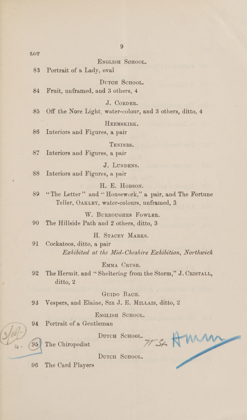 LOT ENGLISH SCHOOL. 83 Portrait of a Lady, oval DutcH ScHoo.. 84 Fruit, unframed, and 3 others, 4 J. CORDER. 85 Off the Nore Light, water-colour, and 3 others, ditto, 4 2 HEEMSKIRK. 86 Interiors and Figures, a pair TENIERS. 87 Interiors and Figures, a pair J. LUNDENS. 88 Interiors and Figures, a pair H. HE. Hosson. 89 ‘The Letter” and ‘‘ Housework,” a pair, and The Fortune Teller, OAKLEY, water-colours, unframed, 3 W. BurroucHues Fow.uer. 90 The Hillside Path and 2 others, ditto, 3 H. Stacey Marks. 91 Cockatoos, ditto, a pair Exhibited at the Mid-Cheshire Exhibition, Northwich Emma ORUSE. 92 The Hermit, and “Sheltering from the Storm,” J. CRISTALL, ditto, 2 Guipo Bac. 93 Vespers, and Klaine, Sir J. EH. Miuuats, ditto, 2 | ENGLISH SCHOOL. 94 Portrait of a Gentleman ot Durch ScHooL. gael | The Chiropodist Fl it  DutcH ScHOOL.  96 The Card Players