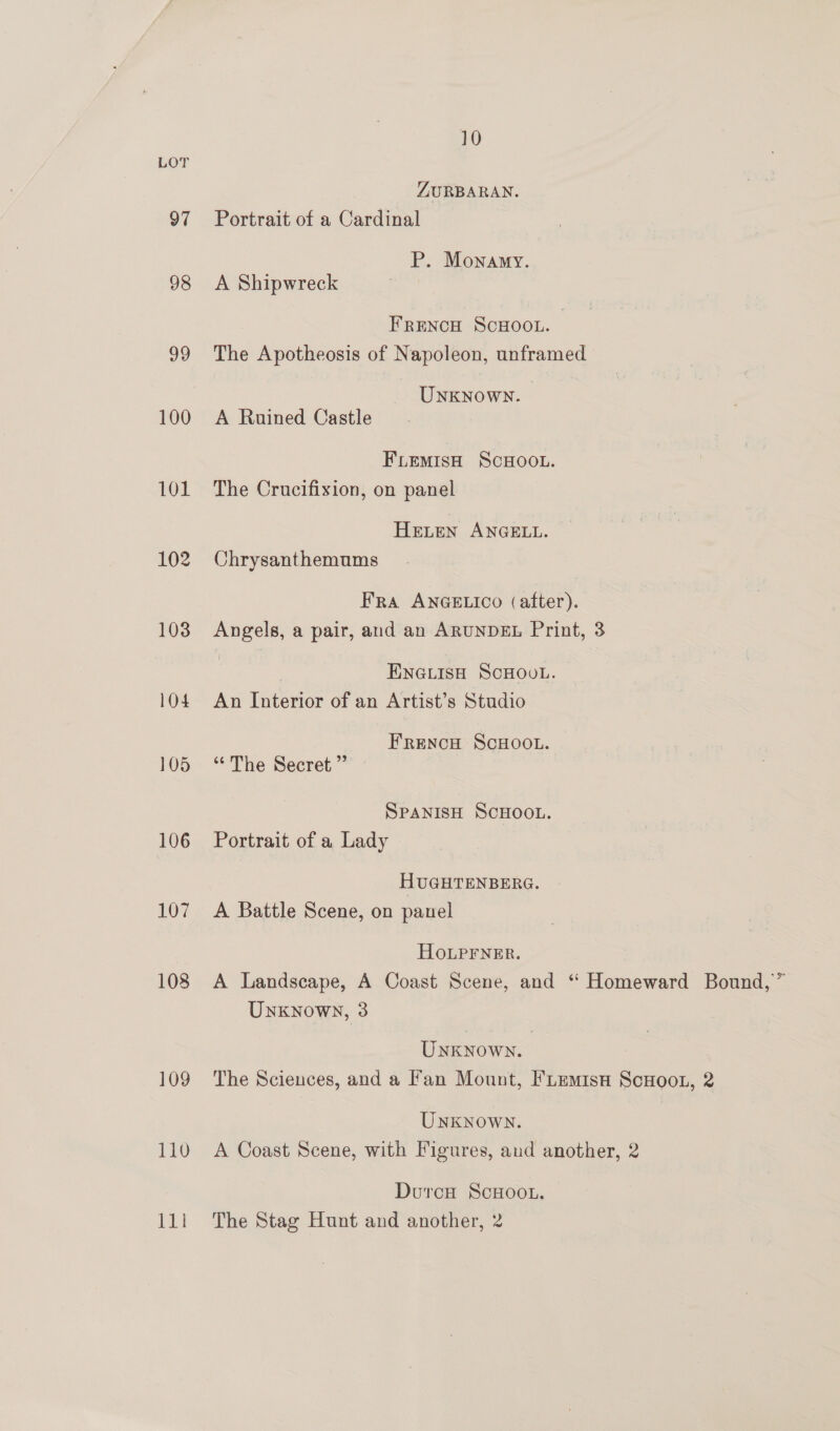 10 LOT ZURBARAN. 97 Portrait of a Cardinal P. Monamy. 98 A Shipwreck FRENCH SCHOOL. 99 The Apotheosis of Napoleon, unframed UNKNOWN. 100 A Ruined Castle FLEMISH SCHOOL. 101 The Crucifixion, on panel HELEN ANGELL. 102 Chrysanthemums Fra ANGELICO (after). 103 Angels, a pair, and an ARUNDEL Print, 3 ENGLISH SCHOOL. 104 An Interior of an Artist’s Studio FrReNcH ScHOOL. 105 ‘The Secret ” SPANISH SCHOOL. 106 Portrait of a Lady HUGHTENBERG. 107 A Battle Scene, on panel HOoLpPFNER. 108 A Landscape, A Coast Scene, and “ Homeward Bound,” Unxknowy, 3 Unknown. : 109 The Sciences, and a Fan Mount, FLemisa ScHoot, 2 Unknown. 110 A Coast Scene, with Figures, and another, 2 Duroc ScHoo..