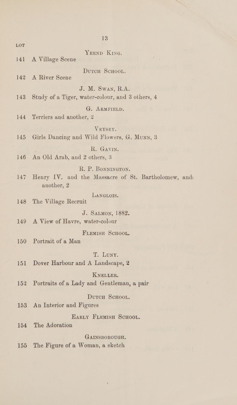 LOT YEEND Kiva. 141 A Village Scene DurcH ScHooL. 142 A River Scene J. M. Swan, R.A. 143 Study of a Tiger, water-colour, and 3 others, 4 G. ARMFIELD. 144 Terriers and another, 2 V EYSEY. 145 Girls Dancing and Wild Flowers, G. Munn, 3 | R. GAVIN. 146 An Old Arab, and 2 others, 3 R. P. Bonnineron. 147 Henry IV. and the Massacre of St. Bartholomew, and: another, 2 LANGLOIS. 148 The Village Recruit J. SALMON, 1882. 149 <A View of Havre, water-colour FLemisH ScHooL. 150 Portrait of a Man i. ony. 151 Dover Harbour and A Landscape, 2 KNELLER. 152 Portraits of a Lady and Gentleman, a pair DutcH SCHOOL. 153 An Interior and Figures Earty FLemisH ScHOoOL. 154 The Adoration GAINSBOROUGH. 155 The Figure of a Woman, a sketch