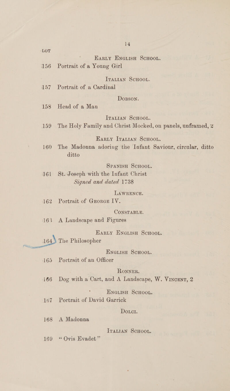 156 157 158 159 160 161 169 167 168 169 14 HARLY ENGLISH SCHOOL. Portrait of a Young Girl ITALIAN SCHOOL. Portrait of a Cardinal Dosson. Head of a Man ITALIAN SCHOOL. The Holy Family and Christ Mocked, on panels, unframed, z Earty [Tatt1an ScHoou. The Madonna adoring the Infant Saviour, circular, ditto ditto , SPANISH SCHOOL. St. Joseph with the Infant Christ Signed and dated 1738 LAWRENCE. Portrait of Grores LV. CONSTABLE. A Landscape and Figures Harty ENGLisH ScHooL. The Philosopher ENGLISH SCHOOL. Portrait of an Officer ROoNNER. Dog with a Cart, and A Landscape, W. Vincent, 2 ENGLISH SCHOOL. Portrait of David Garrick | Do.ct. A Madonna ITALIAN SCHOOL. ‘“ Ovis Evadet ”’