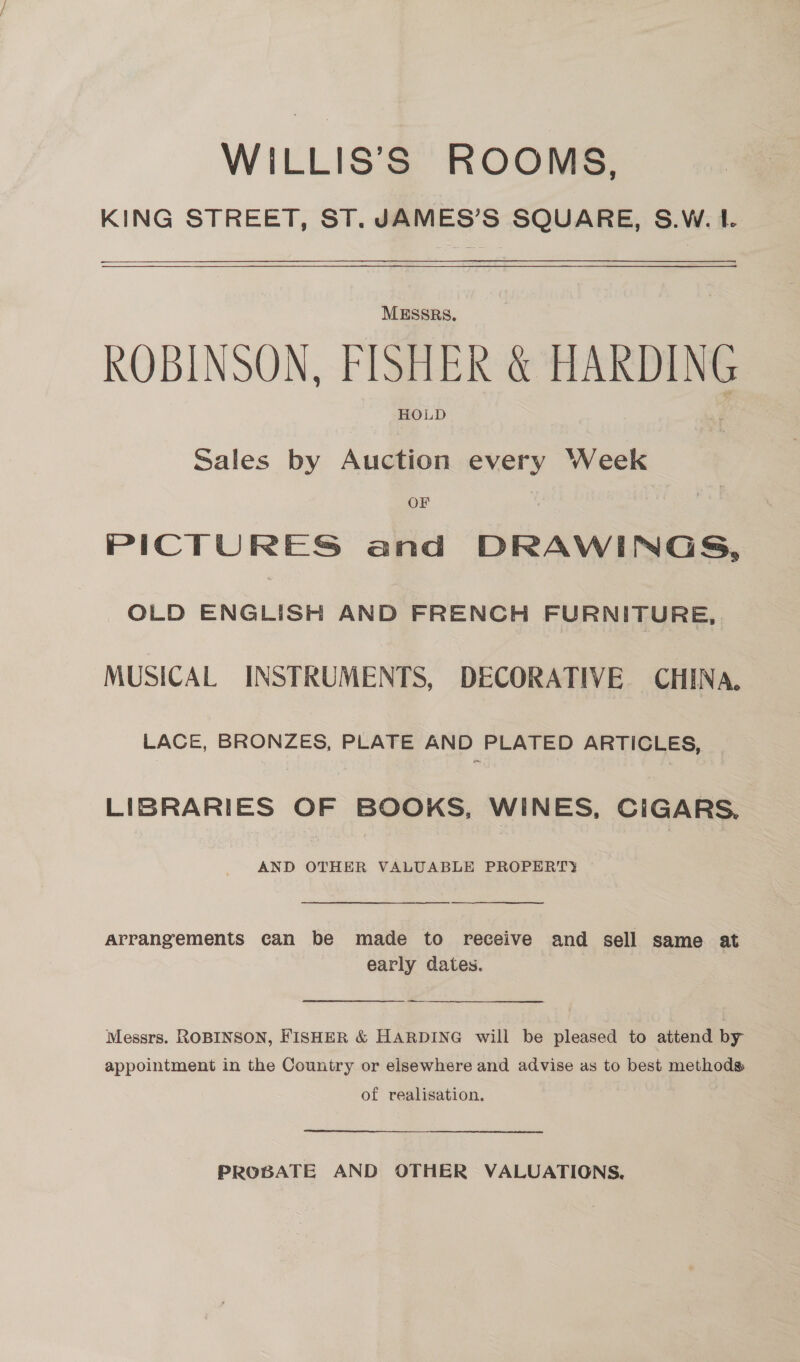 WILLIS’S ROOMS. KING STREET, ST. JAMES’S SQUARE, S.W. I. MESSRS, ROBINSON, FISHER &amp; HARDING a HOLD Sales by Auction every Week OF PICTURES and DRAWINGS, OLD ENGLISH AND FRENCH FURNITURE, MUSICAL INSTRUMENTS, DECORATIVE CHINA. LACE, BRONZES, PLATE AND PLATED ARTICLES, LIBRARIES OF BOOKS, WINES, CIGARS. AND OTHER VALUABLE PROPERTY  arrangements can be made to receive and sell same at early dates. —_—— Messrs. ROBINSON, FISHER &amp; HARDING will be pleased to attend by appointment in the Country or elsewhere and advise as to best methods of realisation. PROBATE AND OTHER VALUATIGNS.