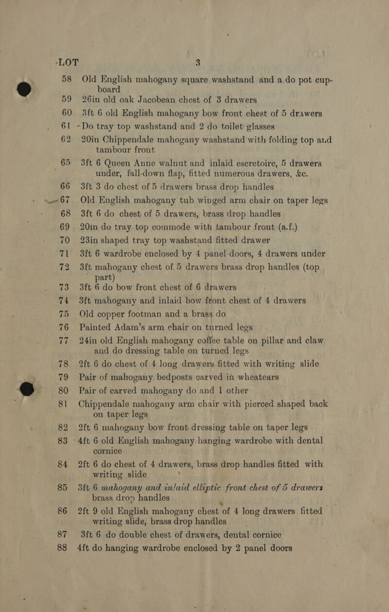 58 Old English mahogany square washstand and ado pot cup- 9 board 59 26in old oak Jacobean chest of 3 drawers 60 3ft 6 old English mahogany bow front chest of 5 drawers 61 -Do tray top washstand and 2 do toilet glasses 62 20in Chippendale mahogany washstand with folding top aud tambour front 65 3ft 6 Queen Anne walnut and inlaid escretoire, 5 drawers . under, fall-down flap, fitted numerous rants, &amp;e. 66 3ft 3 do chest of 5 drawers brass drop handles 67. Old English mahogany tub winged arm chair on taper legs 68 3ft 6 do chest of 5 drawers, brass drop handles 69 20in do tray top commode with tambour front :(a.f.) 70 23in shaped tray top washstand fitted drawer 71 3ft 6 wardrobe enclosed by 4 panel-doors, 4 drawers under 72 3ft mahogany chest of 5 drawers brass drop handles (top : part 73 3ft 6 do bow front chest of 6 drawers 74 3ft mahogany and inlaid-bow front chest of 4 drawers 75 Old copper footman and a brass do 76 Painted Adam’s arm chair on turned legs 77 24in old English mahogany coffee table on pillar and claw and do dressing table on turned legs 78 2ft 6 do chest of 4 long drawers fitted with writing slide 79 Pair of mahogany bedposts carved in wheatears @ 80 Pair of carved mahogany do and 1 other St Chippendale mahogany arm chair with pierced shaped back on taper legs 82 2ft 6 mahogany bow front dressing table on taper legs 83 4ft 6 old English mahogany hanging wardrobe with dental cornice 84 = 2ft 6 do chest of 4 daw ea brass drop handles fitted with writing slide 85 3ft 6 mahogany and inlaid elliptic front chest of 5 drawers — 7 brass drop handles 86 2ft 9 old English mahogany chest rok 4 long drawers. fitted writing slide, brass drop handles 87 3ft 6 do double chest of drawers, dental cornice 88 4ft do hanging wardrobe enclosed by 2 panel doors