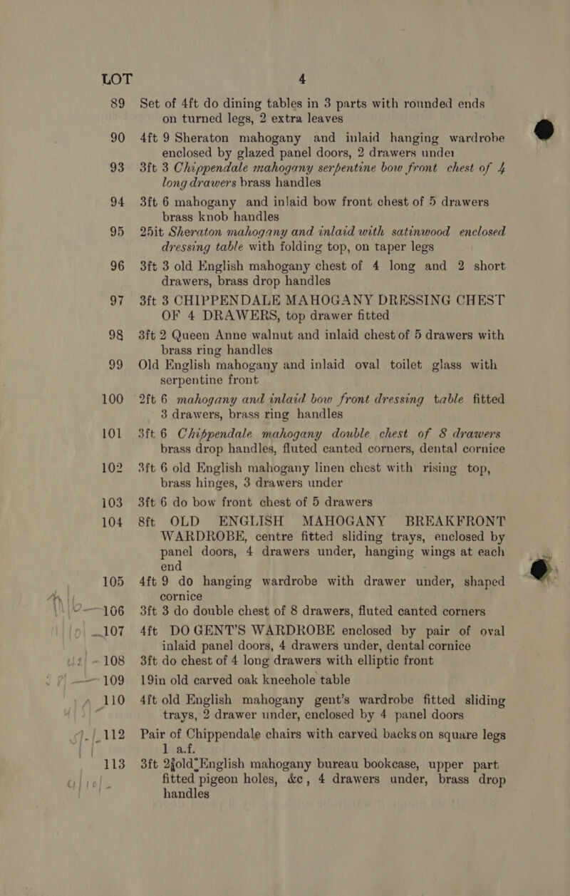 89 Set of 4ft do dining tables in 3 parts with rounded ends on turned legs, 2 extra leaves 4ft 9 Sheraton mahogany and inlaid hanging wardrobe enclosed by glazed panel doors, 2 drawers under 3ft 3 Chippendale mahogany serpentine bow front chest of 4 long drawers brass handles 3ft 6 mahogany and inlaid bow front chest of 5 drawers brass knob handles 25it Sheraton mahogany and inlaid with satinwood enclosed dressing table with folding top, on taper legs 3ft 3 old English mahogany chest of 4 long and 2 short drawers, brass drop handles 3ft 3 CHIPPENDALE MAHOGANY DRESSING CHEST OF 4 DRAWERS, top drawer fitted 3ft 2 Queen Anne walnut and inlaid chest of 5 drawers with brass ring handles Old English mahogany and inlaid oval toilet glass with serpentine front 2ft 6 mahogany and inlaid bow front dressing table fitted 3 drawers, brass ring handles 3ft 6 Chippendale mahogany double chest of 8 drawers brass drop handles, fluted canted corners, dental cornice 3ft 6 old English mahogany linen chest with rising top, brass hinges, 3 drawers under 3ft 6 do bow front chest of 5 drawers 8ft OLD ENGLISH MAHOGANY BREAKFRONT WARDROBE, centre fitted sliding trays, enclosed by panel doors, 4 drawers under, hanging wings at each end ; 4ft 9 do hanging wardrobe with drawer under, shaped cornice 3ft 3 do double chest of 8 drawers, fluted canted corners 4ft DOGENT’S WARDROBE enclosed by pair of oval inlaid panel doors, 4 drawers under, dental cornice 3ft do chest of 4 long drawers with elliptic front 19in old carved oak kneehole table 4ft old English mahogany gent’s wardrobe fitted sliding trays, 2 drawer under, enclosed by 4 panel doors Pair of Chippendale chairs with carved backs on square legs bined 3ft 2gold=English mahogany bureau bookcase, upper part, fitted pigeon holes, &amp;c, 4 drawers under, brass drop handles  