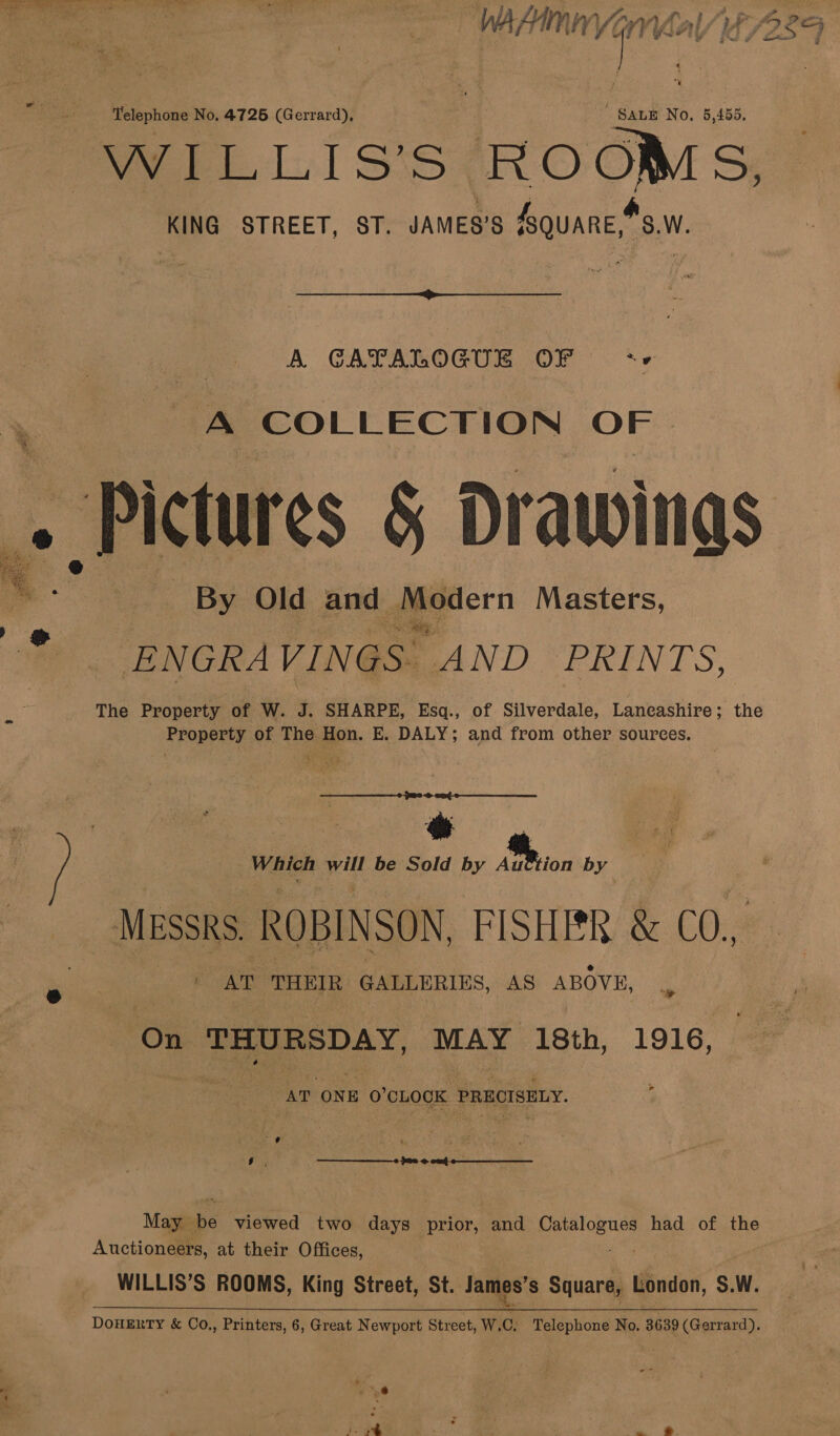 Telephone No. 4726 (Gerrard), SALE No, 5,455, WILLIS’S ROOMS, KING STREET, ST. JAMES'S SQUARE,“S.W. a ten  A GAPALOGUE OF <- ‘A COLLECTION eae | «Pictures § Drawinas a __By Old and Modern Masters, -ENGRAVIN 4S. AND PRINTS, The Property of W. J. SHARPE, Esq., of Silverdale, Laneashire; the Property of The Hon. E. DALY; and from other sources. Which will be Sold by Auttion by MESSRS. ROBINSON, FISHER &amp; CO.4 ; AT THEIR GALLERIES, AS ABOVE, On Pst. MAY 18th, 1916, AT. ‘ONE 0’ CLOCK PRECISELY. Auctioneers, at their Offices, WILLIS’S ROOMS, King Street, St. James's Square, London, S.W. 7 Pes 259