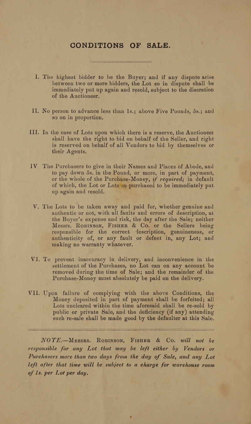 CONDITIONS OF SALE.   I, The highest bidder to be the Buyer; and if any dispute arise between two or more bidders, the Lot so in dispute shall ‘be immediately put up again and resold, subject to the discretion of the Auctioneer. II. No person to advance less than 1s.; above Five Pounds, 5s.; and S90 on in proportion. III. In the case of Lots upon which there is a reserve, the Auctioneer shall have the right to bid on behalf of the Seller, and right: is reserved on behalf of all Vendors to bid by themselves or their Agents. IV. The Purchasers to give in their Names and Places of Abode, and to pay down ds. in the Pound, or more, in part of payment, or the whole of the Purchase-Money, if required; in default of which, the Lot or Lopsie: purchased to be immediately put up again and resold. V. The Lots to be taken away and paid for, whether genuine and authentic or not, with all faults and errors of description, at the Buyer’s expense and risk, the day after the Sale; neither Messrs. Ropinson, Fisoer &amp; Co. or the Sellers being responsible for the correct description, genuineness, or authenticity of, or any fault or defect in, any Lot; and making no warranty whatever. VI. To prevent inaccuracy in delivery, and inconvenience in the settlement of the Purchases, no Lot can on any account be removed during the time of Sale; and the remainder of the Purchase-Money must absolutely be paid on the delivery. VII. Upen failure of compiying with the above Conditions, the Money deposited in part of payment shall be forfeited; all Lots uncleared within the time aforesaid shall be re-sold by public or private Sale, and the deficiency (if any) attending such re-sale shall be made good by the defaulter at this Sale.    NOTE.—MeEssrs. Ropinson, FisHerR &amp; Co. will not be responsible for any Lot that may be left either by Vendors or Purchasers more than two days from the day of Sale, and any Lot left after that time will be subject to a charge for warehouse room of 1s. per Lot per day.