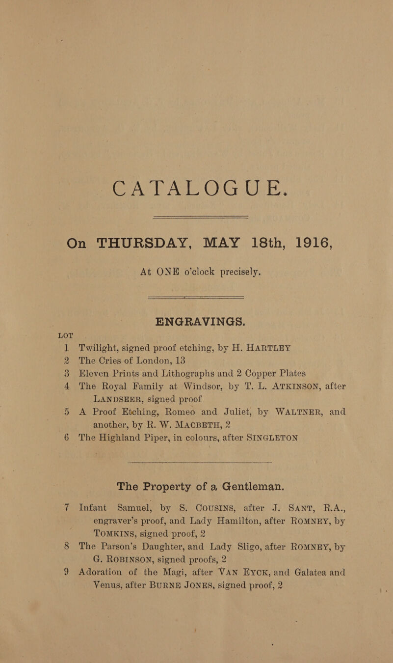 A) Ate OG Usb. H Co WO Fe Or At ONE o’clock precisely. ENGRAVINGS. Twilight, signed proof etching, by H. HARTLEY The Cries of London, 13 Eleven Prints and Lithographs and 2 Copper Plates The Royal Family at Windsor, by T. L. ATKINSON, after LANDSEER, signed proof A Proof Etching, Romeo and Juliet, by WALTNER, and another, by R. W. MACBETH, 2 The Property of a Gentleman. Infant Samuel, by 8S. COUSINS, after J. Sant, R.A., engraver’s proof, and Lady Hamilton, after ROMNEY, by TOMKINS, signed proof, 2 The Parson’s Daughter, and Lady Sligo, after ROMNEY, by G. ROBINSON, signed proofs, 2 Adoration of the Magi, after VAN Eyck, and Galatea and