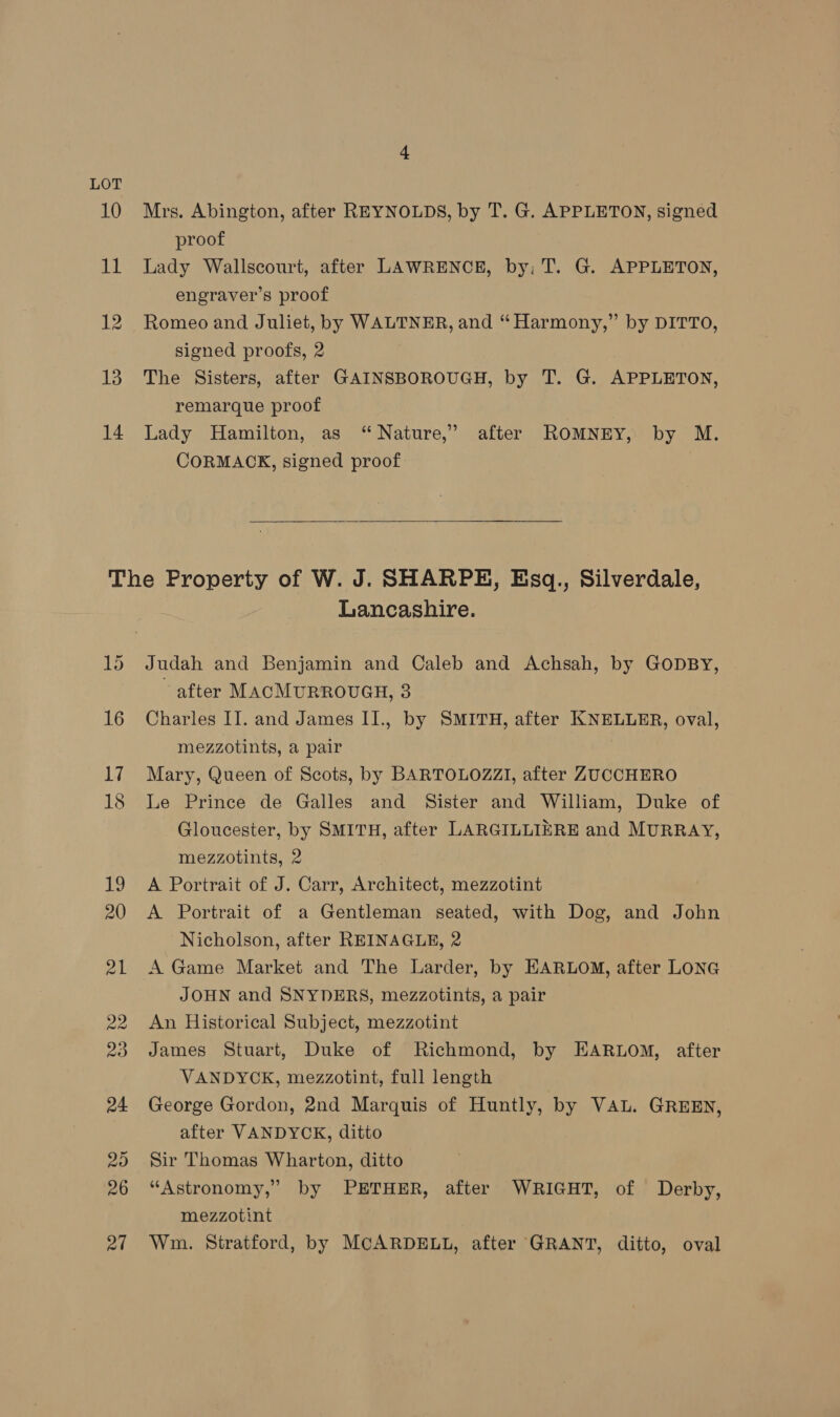 LOT 13 14 Mrs. Abington, after REYNOLDS, by T. G. APPLETON, signed proof Lady Wallscourt, after LAWRENCE, by: T. G. APPLETON, engraver’s proof Romeo and Juliet, by WALTNER, and “Harmony,” by DITTO, signed proofs, 2 The Sisters, after GAINSBOROUGH, by T. G. APPLETON, remarque proof Lady Hamilton, as “Nature,” after ROMNEY, by M. CORMACK, signed proof Lancashire. Judah and Benjamin and Caleb and Achsah, by GODBY, ~ after MACMURROUGH, 3 Charles II. and James II., by SMITH, after KNELLER, oval, mezzotints, a pair Mary, Queen of Scots, by BARTOLOZZI, after ZUCCHERO Le Prince de Galles and Sister and William, Duke of Gloucester, by SMITH, after LARGILLIERE and MURRAY, mezzotints, 2 A Portrait of J. Carr, Architect, mezzotint A Portrait of a Gentleman seated, with Dog, and John Nicholson, after REINAGLE, 2 A Game Market and The Larder, by EARLOM, after LONG JOHN and SNYDERS, mezzotints, a pair An Historical Subject, mezzotint James Stuart, Duke of Richmond, by EARLOM, after VANDYOK, mezzotint, full length George Gordon, 2nd Marquis of Huntly, by VAL. GREEN, after VANDYCK, ditto Sir Thomas Wharton, ditto “Astronomy,” by PETHER, after WRIGHT, of Derby, mezzotint Wm. Stratford, by MCARDELL, after GRANT, ditto, oval