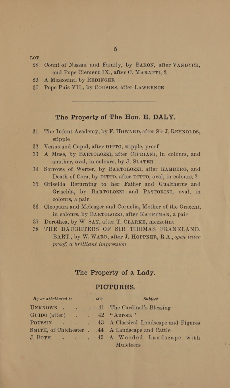 28 29 30 Count of Nassau and Family, by BARON, after VANDYCK, and Pope Clement IX., after C. MARATTI, 2 A Mezzotint, by REDINGER Pope Puis VII., by COUSINS, after LAWRENCE The Property of The Hon. E. DALY. The Infant Academy, by F. HOWARD, after Sir J. REYNOLDS, stipple Venus and Cupid, after DITTO, stipple, proof 33. A Muse, by BARTOLOZZI, after CIPRIANI, in colours, and another, oval, in colours, by J. SLATER 34 Sorrows of Werter, by BARTOLOZZI, after RAMBERG, and Death of Cora, by DITTO, after DITTO, oval, in colours, 2 35 Griselda Returning to her Father and Gualtherus and Griselda, by BARTOLOZZI and PASTORINI, oval, in colours, a pair 36 Cleopatra and Meleager and Cornelia, Mother of the Gracchi, in colours, by BARTOLOZZI, after KAUFFMAN, a pair 37 Dorothea, by W SAY, after T. CLARKE, mezzotint 88 THE DAUGHTERS OF SIR THOMAS FRANKLAND, BART., by W. WARD, after J. HOPPNER, R.A., open letter proof, a brilliant impression The Property of a Lady. PICTURES. By or attributed to LOT Subject UNKNOWN . : . 41 The Cardinal’s Blessing GUIDO (after) . . 42 “Aurora” POUSSIN . : . 43 A Classical Landscape and Figures SMITH, of Chichester . .44 A Landscape and Cattle J, BOTH ‘ : . 4) A Wooded Landscape with Muleteers