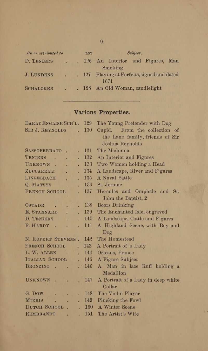 D. TENIERS J. LUNDENS SCHALCKEN 126 An Interior Smoking and Figures, Man 128 1671 SIR J. REYNOLDS SASSOFERRATO , TENIERS UNKNOWN ZUCCARELLI LINGELBACH * Q. MATSYS FRENCH SCHOOL OSTADE E. STANNARD D. TENIERS F, HARDY FRENCH SCHOOL L. W. ALLEN ITALIAN SCHOOL BRONZINO UNKNOWN G. Dow MIERIS DUTCH SCHOOL . REMBRANDT 129 130 ea) 132 133 134 135 136 137 138 139 140 141 142 144 145 147 148 149 150 151 The Young Pretender with Dog Cupid. From the collection of the Lane family, friends of Sir Joshua Reynolds The Madonna An Interior and Figures Two Women holding a Head A Landscape, River and Figures A Naval Battle St. Jerome Hercules and Omphale and St. John the Baptist, 2 Boors Drinking The Enchanted Isle, engraved A Landscape, Cattle and Figures A Highland Scene, with Boy and Dog The Homestead A Portrait of a Lady Orleans, France A Figure Subject A Man in lace Ruff holding a Medallion A Portrait of a Lady in deep white Collar The Violin Player Plucking the Fowl A Winter Scene The Artist’s Wife