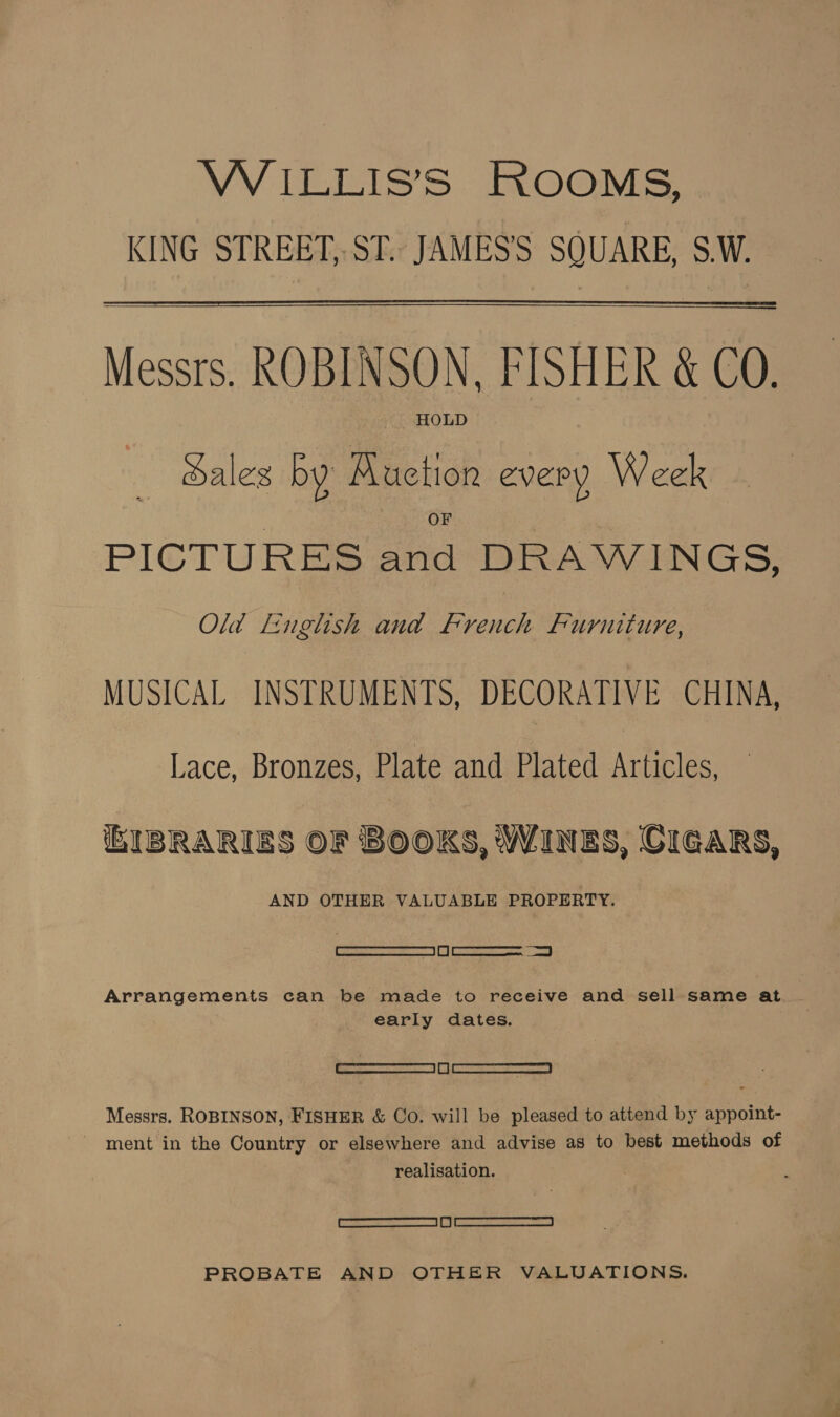 VW ILLIS’S ROOMS, KING STREET, ST. JAMES'S SQUARE, S.W. — Messrs. ROBINSON, FISHER &amp; CO. HOLD Sales by Ruction every Week PICTURES and DRAWINGS, Old Linglish and French Furniture, MUSICAL INSTRUMENTS, DECORATIVE CHINA, Lace, Bronzes, Plate and Plated Articles, — IBRARIES OF BOOKS, WINES, CIGARS, AND OTHER VALUABLE PROPERTY. / es Ee Arrangements can be made to receive and sell same at early dates. | eg ee Messrs. ROBINSON, FISHER &amp; Co. will be pleased to attend by appoint- ~ ment in the Country or elsewhere and advise as to best methods of realisation. ELK SNR EC ER hy SRNR A PROBATE AND OTHER VALUATIONS.
