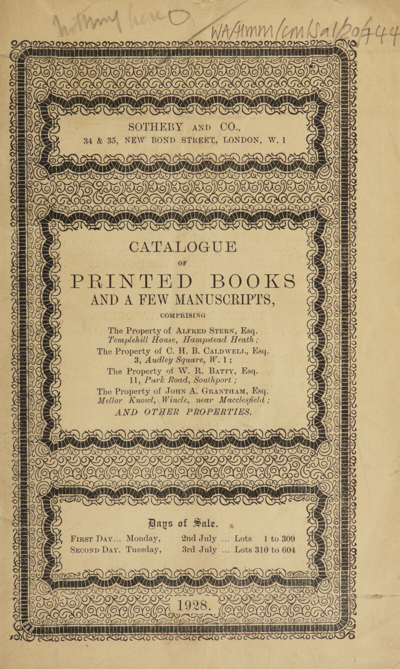 a) LN Pe) Tees PEGRAREBERAG) fav ¥\ ye BIAS TTL T | PAPA anv vanainisi FY S Yas ive fK | \, 5 ZL Lk LY ~€ a Bye OVO OVO Gat OS f. YS KS ini wi &lt;) TEEy SEL ms a 2 C x Qe TT as  OCR : A As AS af’ a Hs / f, ' a Be \ ek il \ ff 4 } P ail ie ale! Ae da wi len a LY So OFS OFS ayo : Sy ro oo Aal 5 ie Dt Sa OW Yom FR RERSIT 1H BW OG FE) CT Be ee SOTHEBY Ann COQ., 34 &amp; 35, NEW BOND STREET, LONDON, Eat ND BOOKS AND A FEW MANUSCRIPTS, COMPRISING The Property of ALFRED STERN, Esq. Templehul House, Hampstead Heath ; The Property of C. H. B. Carpwetr, Esq. 3, Audley Square, W.1; The Property of W. R. Barry, Esq. 11, Purk Road, Southport ; The Property of Jonn A. GRANTHAM, Esq. Mellor Knowl, Wincle, near Macclesfield ; AND OTHER PROPERTIES. Bays of Sale. First Day... Monday, 2nd July ... Srconp Day. Tuesday, Sra July... Lots 1 to 309 Lots 310 to 604 os ORD a ~~ nd 928. TU