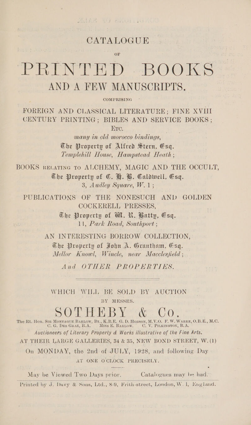 CATALOGUE PRINTED “BOOKS AND A FEW MANUSCRIPTS, COMPRISING FOREIGN AND CLASSICAL LITERATURE; FINE XVIII CENTURY PRINTING; BIBLES AND SERVICE BOOKS ; ETc. many in old morocco bindings, Ghe Property of Alfred Stern, Esq. Templehill House, Hampstead Heath ; BOOKS rELatTinc To ALCHEMY, MAGIC AND THE OCCULT, Ghe Property of ©. H. DB. Caladiwell, Esq. 3, Audley Square, W.1; PUBLICATIONS OF THE NONESUCH AND GOLDEN COCKERELL PRESSES, Che Property of WW. R. Batty, Esq. 11, Park Road, Southport ; AN INTERESTING BORROW COLLECTION, Dhe Nroperty of Zohn A. Grantham, Csq. Mellor Knowl, Wincle, near Macclesfield ; And OTHER PROPERTIES.   WHICH WILL BE SOLD BY AUCTION BY MESSRS. de ee CO The Rt. Hon. Sir Monracur Bariow, Br., K.B.E. G. D. Hopson, M.V.O. F. W. WarRE, O.B.E., M.C. C. G. DES GRAZ, B.A. Miss BE. Bariow. CO. V. Piukineton, B.A. Auctioneers of Literary Property &amp; Works illustrative of the Fine Arts, AT THEIR LARGE GALLERIES, 34 &amp; 35, NEW BOND STREET, W. (1) On MONDAY, the 2nd of JULY, 1928, and following Day AT ONE OCLOCK PRECISELY. May be Viewed 'I’wo Days prior. Catalogues may be had.-  Printed by J. Davy &amp; Sons, Ltd., 8-9, Ifrith-street, London, W. 1, Mugiand.