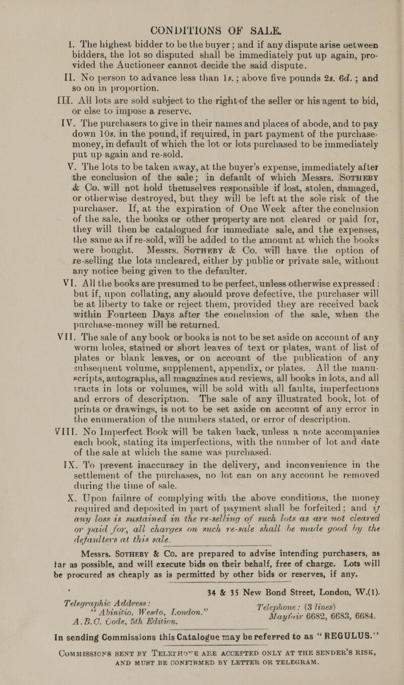 CONDITIONS OF SALE. 4, The highest bidder to be the buyer ; and if any dispute arise vetween bidders, the lot so disputed shall be immediately put up again, pro- vided the Auctioneer cannot decide the said dispute. II. No person to advance less than 1s. ; above five pounds 2s. 6d. 3 and so on in proportion. III. All lots are sold subject to the rightof the seller or his agent to bid, or else to impose a reserve. [V. ‘lhe purchasers to give in their names and places of abode, and to pay down 10s. in the pound, if required, in part payment of the purchase- money, in default of which the lot or lots purchased to be immediately put up again and re-sold. V. The lots to be taken away, at the buyer’s expense, immediately after the conclusion of the sale; in default of which Messrs. SorHEBy &amp; Co. will not hold themselves responsible if lost, stolen, damaged, or otherwise destroyed, but they will be left at the sole risk of the purchaser. If, at the expiration of One Week after the conclusion of the sale, the books or other property are not cleared or paid for, they will then be catalogued for immediate sale, and the expenses, the same as if re-sold, will be added to the amount at which the books were bought. Messrs. Soraesy &amp; Co. will have the option of re-selling the lots uncleared, either by public or private sale, without any notice being given to the defaulter. VI. All the books are presumed to be perfect, unless otherwise expressed : but if, upon collating, any should prove defective, the purchaser will be at liberty to take or reject them, provided they are received back within Fourteen Days after the conclusion of the sale, when the purchase-money will be returned. VIT. The sale of any book or books is not to be set aside on account of any worm holes, stained or short leaves of text or plates, want of list of ° plates or blank leaves, or on account of the publication of any snbsequent volume, supplement, appendix, or plates. All the manu- xcripts, autographs, all magazines and reviews, al] books in Jots, and all tracts in lots or volumes, will be sold with all faults, imperfections and errors of description. The sale of any illustrated book, lot of prints or drawings, 1s not to be set aside on account of any error in the enumeration of the numbers stated, or error of description. VIIT. No Imperfect Book will be taken back, unless a note accompanies each book, stating its imperfections, with the number of lot and date of the sale at which the same was purchased. IX. To prevent inaccuracy in the delivery, and inconvenience in the settlement of the purchases, no lot ean on any account be removed during the time of sale. X. Upon failure of complying with the above conditions, the money required and deposited in part of payment shall be forfeited; and 7 any loss is sustained in the re-selling of such lots as are not cleared or paid for, all charges on such re-sale shall be made good by the defaulters at thas sale.  Messrs. SoTHEBY &amp; Co. are prepared to advise intending purchasers, as tar as possible, and will execute bids on their behalf, free of charge. Lots will be procured as cheaply as is permitted by other bids or reserves, if any.  34 &amp; 35 New Bond Street, London, W.(1). Telephone: (3 lines) Mayfuir 6682, 6683, 6684. Telegraphic Address : ** Abinitio, Wesdo, London.” A.B.C. Code, 5th Hdition. In sending Commissions this Catalogue may be referred to as “ REGULUS.”’  ComMMISSIONS SENT BY TELEYH*E ARE ACCEPTED ONLY AT THE SENDER’S RISK, AND MUST BE CONFIRMED BY LETTER OR TELEGRAM.