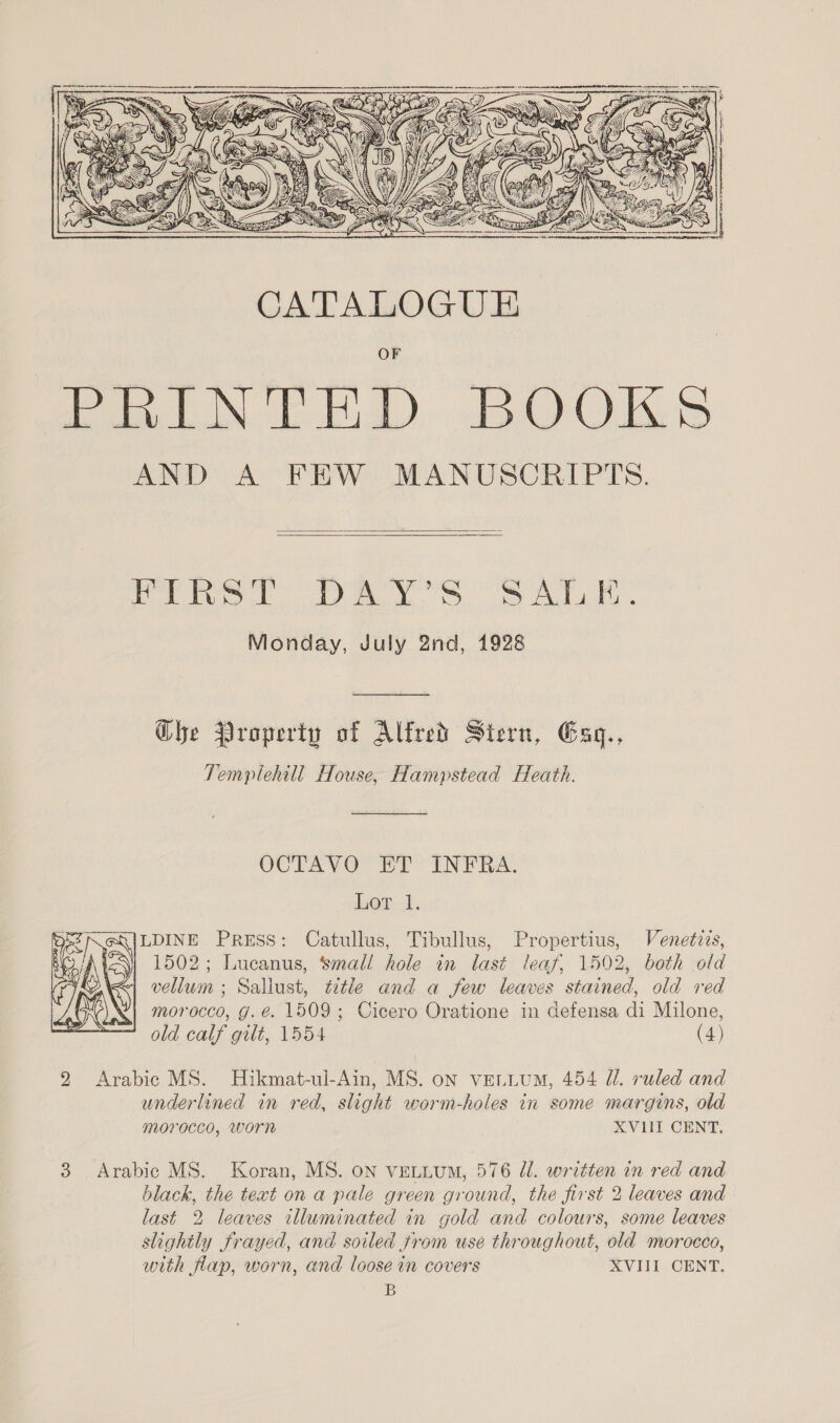    | i al sien La GR i ae IP Monday, July 2nd, 1928 Ghe Property of Alfred Stern, Esgq., Templehill House, Hampstead Heath. OCTAVO ET INFRA. Lor. 1. LDINE PRESS: Catullus, Tibullus, Propertius, Venetzis, 1502; Lucanus, ‘smal! hole in last leaf, 1502, both old vellum ; Sallust, title and a few leaves stained, old red morocco, g.é. 1509; Cicero Oratione in defensa di Milone, old calf gilt, 1554 (4)  9 Arabic MS. Hikmat-ul-Ain, MS. on vettum, 454 Ui. ruled and underlined in red, slight worm-holes in some margins, old morocco, worn XVIII CENT, 3 Arabic MS. Koran, MS. on veLLuM, 576 Ul. written in red and black, the text ona pale green ground, the first 2 leaves and last 2 leaves illuminated in gold and colours, some leaves slightly frayed, and soiled jrom use throughout, old morocco, with flap, worn, and loose in covers XVIII CENT. B