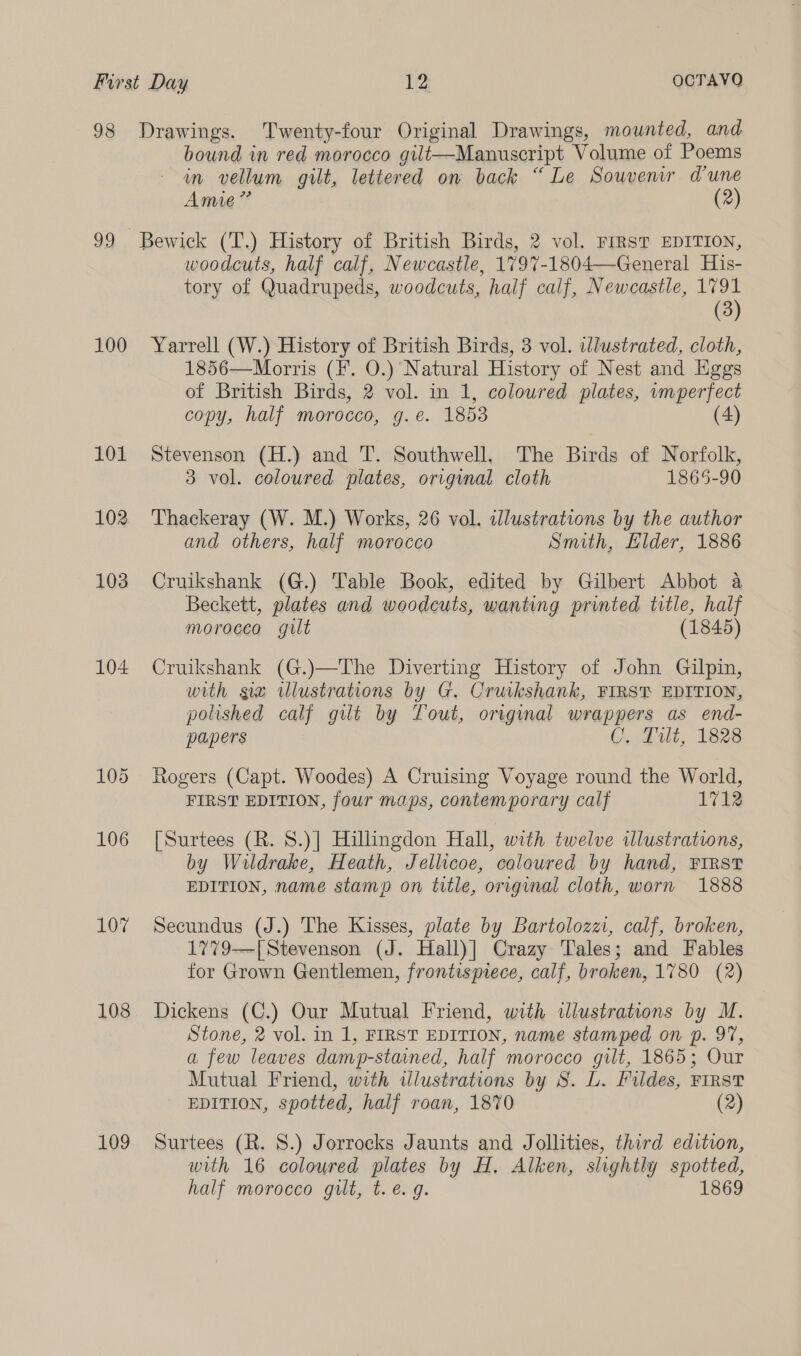 98 Drawings. Twenty-four Original Drawings, mounted, and bound wm red morocco gult—Manuscript Volume of Poems in vellum gilt, lettered ow back “Le Souvenir dune Amie” (2) 99 Bewick (T.) History of British Birds, 2 vol. FIRST EDITION, woodcuts, half calf, Newcastle, 1797-1804—General His- tory of Quadrupeds, woodcuts, half calf, Newcastle, 1791 (3) 100 Yarrell (W.) History of British Birds, 3 vol. illustrated, cloth, 1856—Morris (¥. O.) Natural History of Nest and Eggs of British Birds, 2 vol. in 1, coloured plates, wumperfect copy, half morocco, g.e. 1853 (4) 101 Stevenson (H.) and T. Southwell, The Birds of Norfolk, 3 vol. coloured plates, original cloth 1865-90 102 Thackeray (W. M.) Works, 26 vol. illustrations by the author and others, half morocco Smith, Elder, 1886 103 Cruikshank (G.) Table Book, edited by Gilbert Abbot a Beckett, plates and woodcuts, wanting printed title, half morocco gilt (1845) 104 Cruikshank (G.)—The Diverting History of John Gilpin, with se ulustrations by G. Cruikshank, FIRST EDITION, polished calf gilt by Tout, original wrappers as end- papers C, Lilt, 1828 105 Rogers (Capt. Woodes) A Cruising Voyage round the World, FIRST EDITION, four maps, contemporary calf 1712 106 [Surtees (R. S.)] Hillingdon Hall, with twelve illustrations, by Wildrake, Heath, Jellicoe, coloured by hand, FIRST EDITION, name stamp on title, original cloth, worn 1888 107 Secundus (J.) The Kisses, plate by Bartoloza, calf, broken, 1779-—|[Stevenson (J. Hall)] Crazy Tales; and Fables for Grown Gentlemen, frontispiece, calf, broken, 1780 (2) 108 Dickens (C.) Our Mutual Friend, with illustrations by M. Stone, 2 vol. in 1, FIRST EDITION, name stamped on p. 97, a few leaves damp-stained, half morocco gilt, 1865; Our Mutual Friend, with wlustrations by S. L. Fildes, FIRST EDITION, spotted, half roan, 1870 (2) 109 Surtees (R. S.) Jorrocks Jaunts and Jollities, third edition, with 16 coloured plates by H, Alken, slightly spotted half morocco gilt, t.e. 9. 1869