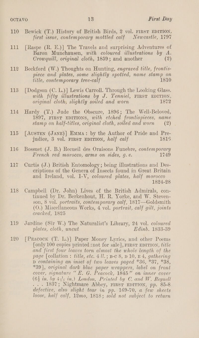 a, ELL 112 113 114 116 11” 118 Bewick (T.) History of British Birds, 2 vol. FIRST EDITION, first issue, contemporary mottled calf Newcastle, 179% [Raspe (R. E.)] The Travels and surprising Adventures of Baron Munchausen, with coloured illustrations by A. Crowquill, original cloth, 1859; and another (2) Beckford (W.) Thoughts on Hunting, engraved title, frontis- prece and plates, some slightly spotted, name stamp on title, contemporary tree-calf 1810 [Dodgson (C. L.)] Lewis Carroll. Through the Looking Glass. with fifty wulustrations by J. Tenniel, FIRST EDITION, original cloth, slightly soiled and worn 1872 Hardy (TI.) Jude the Obscure, 1896; The Well-Beloved, 1897, FIRST EDITIONS, with etched frontismeces, name stamp on half-titles, original cloth, soled and worn = (2) [AUSTEN (JANE)] Emma: by the Author of Pride and Pre- judice, 38 vol. FIRST EDITION, half calf 1815 Bossuet (J. B.) Recueil des Oraisons Funebre, contemporary French red morocco, arms on sides, g. e. 1749 Curtis (J.) British Entomology; being illustrations and Des- criptions of the Genera of Insects found in Great Britain and Ireland, vol. I-V, coloured plates, half morocco 1824-28 Campbell (Dr. John) Lives of the British Admirals, con- tinued by Dr. Berkenhout, H. R. Yorke, and W. Steven- son, 8 vol. portraits, contemporary calf, 1817—Goldsmith (O.) Miscellaneous Works, 4 vol. portrait, calf gilt, jounts cracked, 1825 Jardine (Sir W.) The Naturalist’s Library, 24 vol. coloured plates, cloth, uncut Edinb. 1833-39 [Peacock (T. L.)] Paper Money Lyrics, and other Poems [only 100 copies printed :not for sale], FIRST EDITION, title and first four leaves torn almost the whole length of the page [collation : title, etc. 4 1l.; B-c 8, D 10, B4, gathering D containing an inset of two leaves paged *36, *37, *38, *39|, original dark blue paper wrappers, label on front cover, signature “ E,. G. Peacock, 1845” on inner cover (64 in. by 43'¢ in.) London, Printed by CO. and W. Reyneli . . 1837; Nightmare Abbey, FIRST EDITION, pp. 85-8 defectwe, also slight tear in pp. 169-70, a few sheets loose, half calf, 12mo, 1818; sold not subject to return
