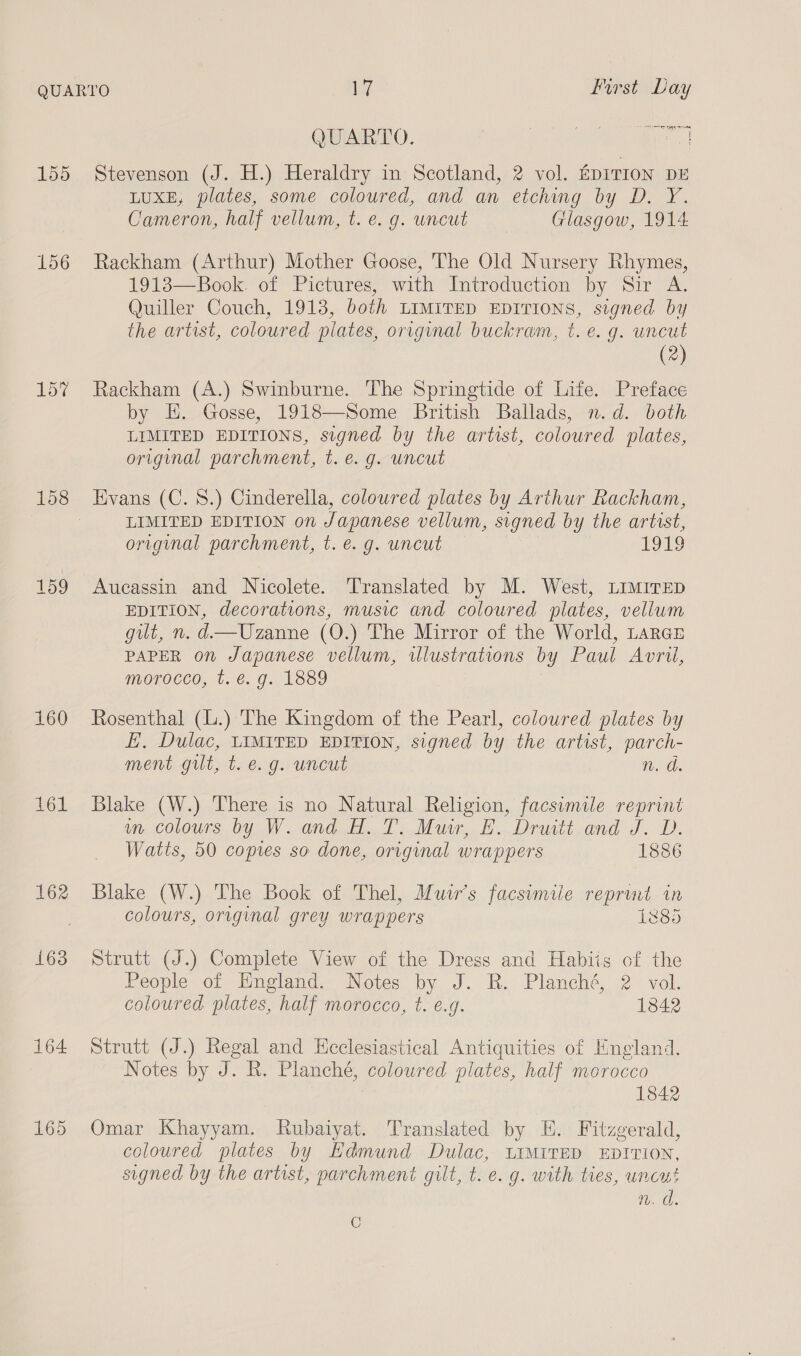 er tyre ene QUARTO. oe aie Tis 155 Stevenson (J. H.) Heraldry in Scotland, 2 vol. ADITION DE LUXE, plates, some coloured, and an etching by D. Y. Cameron, half vellum, t. e. g. uncut Glasgow, 1914. 156 Rackham (Arthur) Mother Goose, The Old Nursery Rhymes, 1918—Book. of Pictures, with Introduction by Sir A. Quiller Couch, 1913, both LIMITED EDITIONS, signed by the artist, coloured plates, original buckram, t. e.g. uncut (2) 15% Rackham (A.) Swinburne. The Springtide of Life. Preface by E. Gosse, 1918—Some British Ballads, n.d. both LIMITED EDITIONS, signed by the artist, coloured plates, original parchment, t.e. g. uncut 158 Evans (C. 8.) Cinderella, coloured plates by Arthur Rackham, LIMITED EDITION on Japanese vellum, signed by the artist, original parchment, t. €. g. uncut 1979 159 Aucassin and Nicolete. Translated by M. West, Limirep EDITION, decorations, music and coloured plates, vellum gilt, n. d—Uzanne (O.) The Mirror of the World, Lancs PAPER on Japanese vellum, wlustrations by Paul Avril, morocco, t. é. g. 1889 160 Rosenthal (L.) The Kingdom of the Pearl, coloured plates by E, Dulac, LIMITED EDITION, signed by the artist, parch- ment gilt, t. e.g. uncut Rod. 161 Blake (W.) There is no Natural Religion, facsimile reprint wn colours by W. and H. T. Muir, E. Druitt and J. D. Watts, 50 copies so done, original wrappers 1886 162 Blake (W.) The Book of Thel, Muir's facsimile reprint in colours, orvginal grey wrappers 1885 163 Strutt (J.) Complete View of the Dress and Habiis of the People of England. Notes by J. R. Planché, 2 vol. coloured plates, half morocco, t. €.g. 1842 164 Strutt (J.) Regal and Ecclesiastical Antiquities of England. Notes by J. R. Planché, coloured plates, half morocco 1842 165 Omar Khayyam. Rubaiyat. Translated by EH. Fitzgerald, coloured plates by Edmund Dulac, LIMITED EDITION, signed by the artist, parchment gilt, t. e. g. with ties, uncut n. d. C