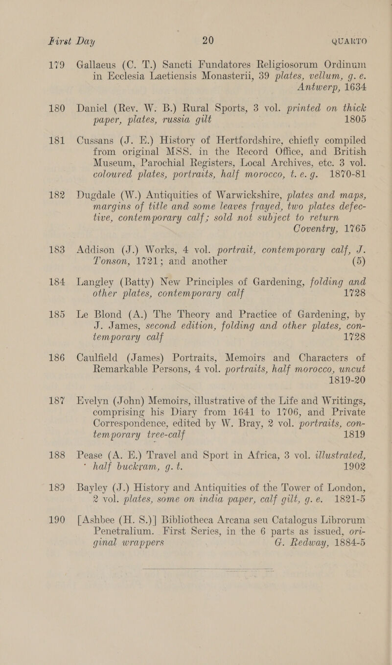 Lg 182 183 184 185 186 187 188 Boy] 190 Gallaeus (C. T.) Sancti Fundatores Religiosorum Ordinum in Ecclesia Laetiensis Monasterii, 39 plates, vellum, g. e. Antwerp, 1634 Daniel (Rev. W. B.) Rural Sports, 3 vol. printed on thick paper, plates, russia gilt 1805 Cussans (J. E.) History of Hertfordshire, chiefly compiled from original MSS. in the Record Office, and British Museum, Parochial Registers, Local Archives, etc. 3 vol. coloured plates, portraits, half morocco, t.e.g. 1870-81 Dugdale (W.) Antiquities of Warwickshire, plates and maps, margins of title and some leaves frayed, two plates defec- tive, contemporary calf; sold not subject to return Coventry, 1765 Addison (J.) Works, 4 vol. portrait, contemporary calf, J. Tonson, V721; and another (5) Langley (Batty) New Principles of Gardening, folding and other plates, contemporary calf 1728 Le Blond (A.) The Theory and Practice of Gardening, by J. James, second edition, folding and other plates, con- temporary calf 1728 Caulfield (James) Portraits, Memoirs and Characters of Remarkable Persons, 4 vol. portraits, half morocco, uncut 1819-20 Evelyn (John) Memoirs, illustrative of the Life and Writings, comprising his Diary from 1641 to 1706, and Private Correspondence, edited by W. Bray, 2 vol. portraits, con- temporary tree-calf 1819 Pease (A. Hi.) Travel and Sport in Africa, 3 vol. wlustrated, ‘half buckram, o. 7%. 1902 Bayley (J.) History and Antiquities of the Tower of London, 2 vol. plates, some on india paper, calf gilt, g.e. 1821-5 [ Ashbee (H. 8.)] Bibliotheca Arcana seu Catalogus Librorum Penetralium. First Series, in the 6 parts as issued, ort- ginal wrappers G. Redway, 1884-5 