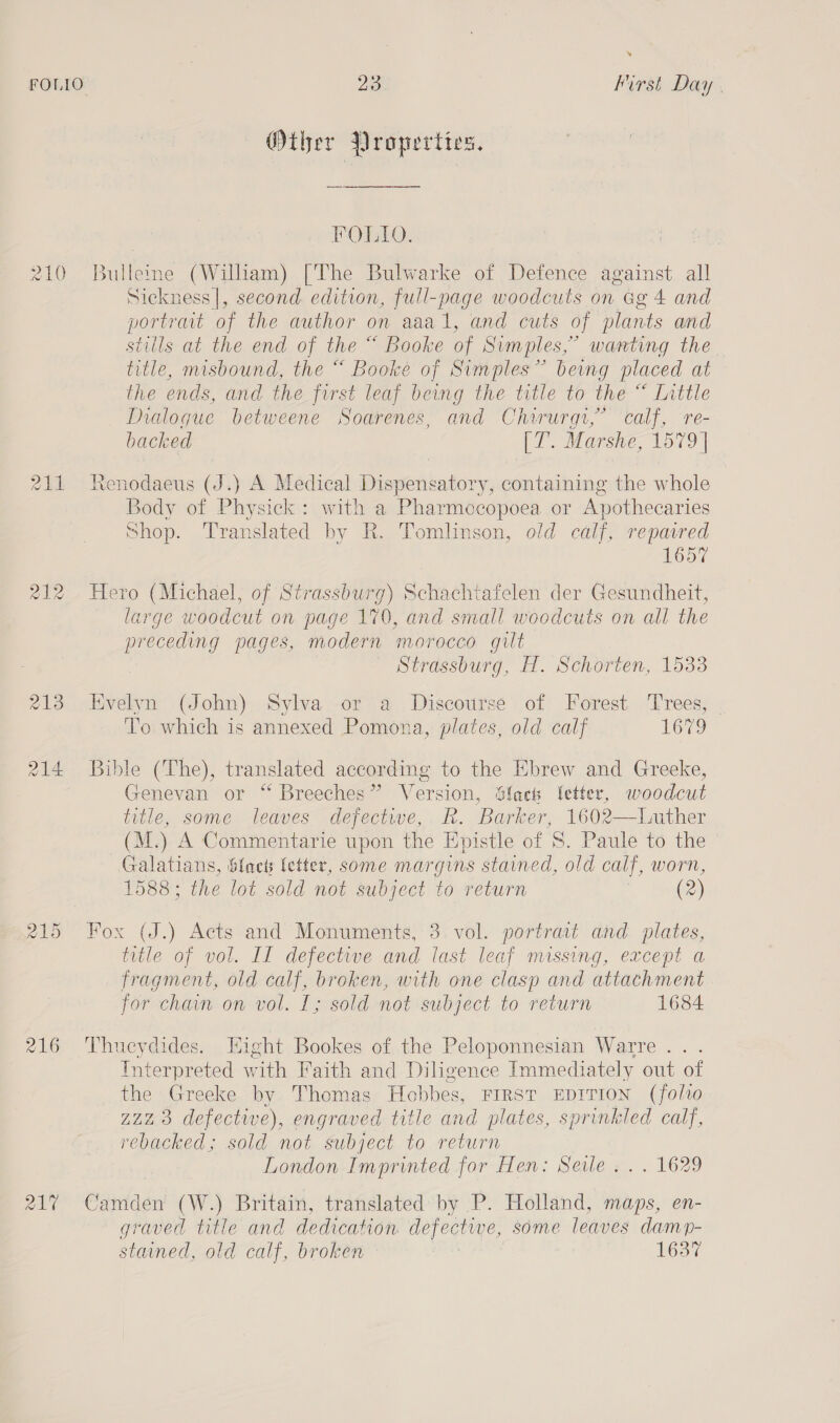 210) 215 216 » 23 First Day | Other Properties. FOLIO. Bulleme (William) [The Bulwarke of Defence against all Sickness|, second. edition, full-page woodcuts on Gg 4 and portrait of the author on aaal, and cuts of plants and stills at the end of the “ Booke of Simples,” wanting the title, misbound, the “ Booke of Simples” beng placed at the ends, and the first leaf being the title to the “ Inttle Dialogue betweene Soarenes, and Chirurgi,’ calf, re- backed |i. Marstre, 1579 | Renodaeus (J.) A Medical Dispensatory, containing the whole Body of Physick: with a Pharmocopoea or Apothecaries Shop. Translated by R. Tomlinson, old calf, repaired 1657 Hero (Michael, of Strassburg) Schachtafelen der Gesundheit, large woodcut on page 170, and small woodcuts on all the ee pages, modern morocco gilt Strassburg, H. Schorten, 1533 Kvelyn (John) Sylva or a Discourse of Forest Trees, To which is annexed Pomona, plates, old calf 1679 Bible (The), translated according to the Ebrew and Greeke, Genevan or “ Breeches” Version, Sfacth fetter, woodcut title, some leaves dejfectwe,. R. Barker, 1602—LWuther (M. ) A Commentarie upon the Epistle of ‘S. Paule to the Galatians, Sfacts fetter, some margins stained, old calf, worn, 1588; the lot sold not subject to return | (2) Fox (J.) Acts and Monuments, 3 vol. portrait and plates, title of vol. Il defectwe and last leaf missing, except a fragment, old calf, broken, with one clasp and attachment for chain on vol. I; sold not subject to return 1684 Thucydides. Eight Bookes of the Peloponnesian Warre . . Interpreted with Faith and Diligence Immediately out of the Greeke by Thomas Hobbes, First EDITION (folio 2223 defective), engraved title and plates, sprinkled calf, rebacked; sold not subject to return London Imprinted for Hen: Seile .. . 1629 Camden (W.) Britain, translated by P. Holland, maps, en- graved title and dedication defective, some leaves damp- stained, old calf, broken 1637