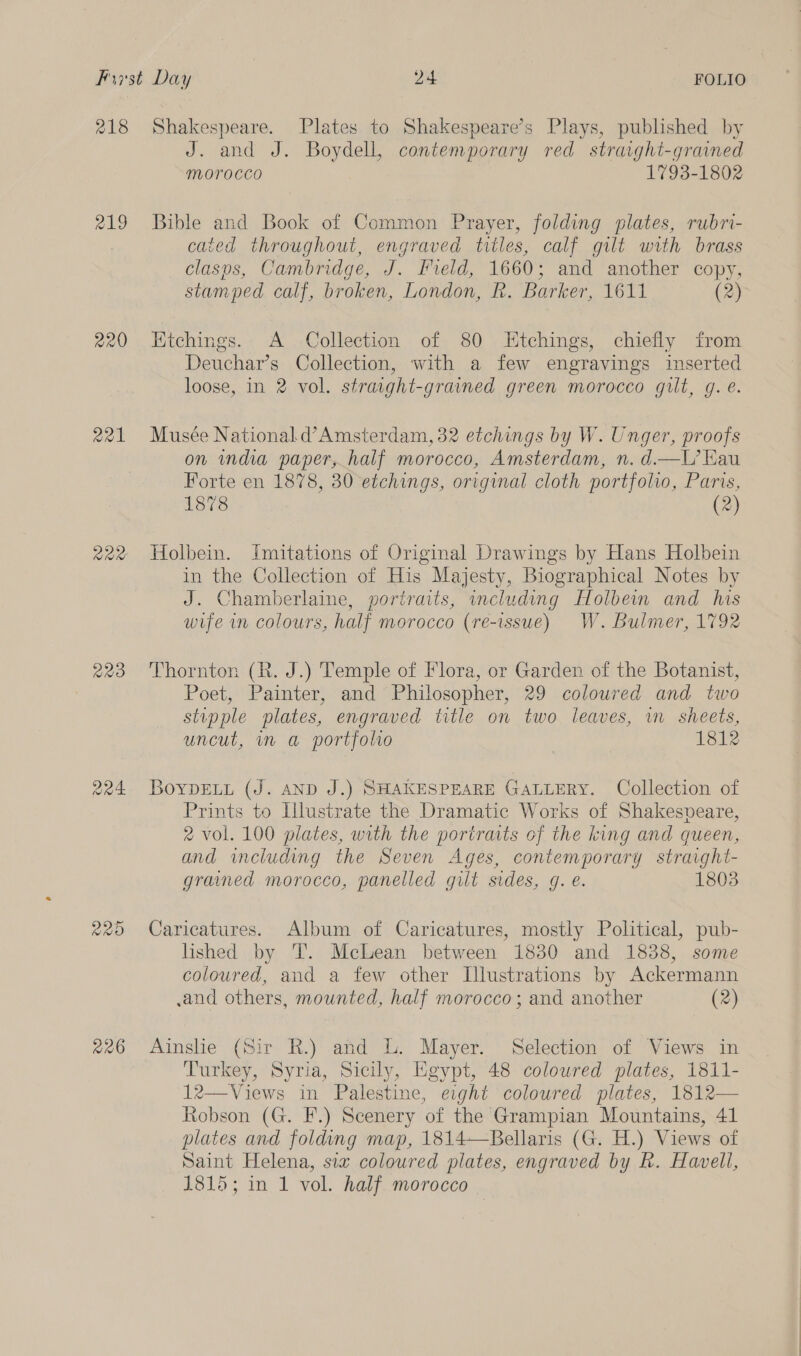 218 219 aal Rae QO 226 Shakespeare. Plates to Shakespeare’s Plays, published by J. and J. Boydell, contemporary red straight-grained morocco 1793-1802 Bible and Book of Common Prayer, folding plates, rubr- caied throughout, engraved titles, calf gilt with brass clasps, Cambridge, J. Field, 1660; and another copy, stamped calf, broken, London, R. Barker, 1611 (2) Etchings. A Collection of 80 Etchings, chiefly from Deuchar’s Collection, with a few engravings inserted loose, in 2 vol. straight-grained green morocco gilt, g. e. Musée National d’Amsterdam, 32 etchings by W. Unger, proofs on india paper, half morocco, Amsterdam, n. d.—L’ Kau Forte en 1878, 30 etchings, original cloth portfolio, Paris, 1878 (2) Holbein. Imitations of Original Drawings by Hans Holbein in the Collection of His Majesty, Biographical Notes by J. Chamberlaine, portraits, including Holbein and his wife in colours, half morocco (re-issue) W. Bulmer, 1792 Thornton (R. J.) Temple of Flora, or Garden of the Botanist, Poet, Painter, and Philosopher, 29 coloured and two stupple plates, engraved title on two leaves, in sheets, uncut, in a portfoho | 1812 BoyYpDELu (J. AND J.) SHAKESPEARE GALLERY. Collection of Prints to Illustrate the Dramatic Works of Shakespeare, 2 vol. 100 plates, with the portraits of the king and queen, and including the Seven Ages, contemporary straight- grained morocco, panelled gilt sides, g. e. 1803 Caricatures. Album of Caricatures, mostly Political, pub- lished by T. Mclean between 1830 and 1838, some coloured, and a few other Illustrations by Ackermann and others, mounted, half morocco; and another (2) Ainslie (Sir R.) and L. Mayer. Selection of Views in Turkey, Syria, Sicily, Egypt, 48 coloured plates, 1811- 12—Views in Palestine, eight coloured plates, 1812— Robson (G. F.) Scenery of the Grampian Mountains, 41 plates and folding map, 1814—Bellaris (G. H.) Views of Saint Helena, sia coloured plates, engraved by Rh. Havell, 1815; in 1 vol. half morocce
