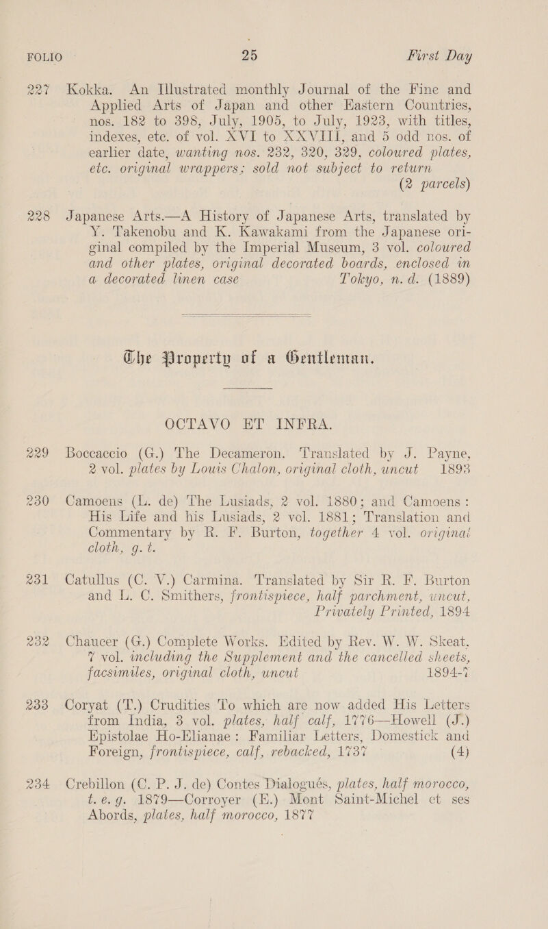 227 Kokka. An Illustrated monthly Journal of the Fine and Applied Arts of Japan and other Eastern Countries, nos. 182 to 398, July, 1905, to July, 1923, with titles, indexes, etc. of vol. XVI to XXVIII, and 5 odd nos. of earlier date, wanting nos. 232, 320, 329, coloured plates, etc. original wrappers; sold not subject to return (2 parcels) 228 Japanese Arts.—A History of Japanese Arts, translated by Y. Takenobu and K. Kawakami from the Japanese ori- ginal compiled by the Imperial Museum, 3 vol. colowred and other plates, original decorated boards, enclosed wn a decorated linen case Tokyo, n.d. (1889)   Ghe Property of a Gentleman. OCTAVO HT INTRA. 229 Boccaccio (G.) The Decameron. Translated by J. Payne, 2 vol. plates by Lows Chalon, original cloth, uncut 1893 230 Camoens (L. de) The Lusiads, 2 vol. 1880; and Camoens : His Life and his Lusiads, 2 vol. 1881; Translation and Commentary by RK. F. Burton, together 4 vol. originai Clot, &lt;g. &amp;, %31 Catullus (C. V.) Carmina. Translated by Sir R. F. Burton and L. C. Smithers, frontispiece, half parchment, uncut, Prwately Printed, 1894 232 Chaucer (G.) Complete Works. Edited by Rev. W. W. Skeat. 7 vol. oncluding the Supplement and the cancelled sheets, facsumiles, original cloth, uncut 1894-7 233 Coryat (T.) Crudities To which are now added His Letters from India, 3,vol. plates, half .calf, 1776—Howell (J.) Epistolae Ho-Elianae: Familiar Letters, Domestick and Foreign, frontispiece, calf, rebacked, 1737 (4) 234 Crebillon (C. P. J. de) Contes Dialogués, plates, half morocco, t.e.g. 1879—Corroyer (E.) Mont Saint-Michel et ses Abords, plates, half morocco, 187%