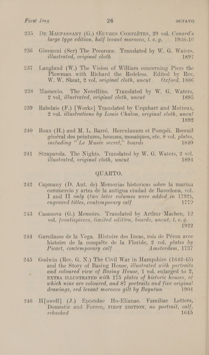 243 244 246 Dr Maupassant (G.) (Huvres CoMPLETES, 29 vol. Conard’s large type edition, half levant morocco, t. e. ge .;, 1908-10 Giovanni (Ser) The Pecorone. Translated by W. G. Waters, illustrated, original cloth 1897 Langland (W.) The Vision of William concerning Piers the Plowman -with Richard the Redeless. Edited by Rev. W. W. Skeat, 2 vol. original cloth, uncut Oxford, 1886 Masuccio. ‘The Novellino. Translated by W. G. Waters, 2 vol, illustrated, original cloth, uncut 1895 Rabelais (I'.) [Works] Translated by Urquhart and Motteux, 2 vol. wlustrations by Louis Chalon, original cloth, uncut 1892 Roux (H.) and M. L. Barré. Herculanum et Pompéi. Receuil général des peintures, bronzes, mosaiques, etc. 8 vol. plates, ucluding “Le Musée secret,’ boards 1840 Straparola. The Nights. Translated by W. G. Waters, 2 vol. illustrated, original cloth, uncut 1894 QUARTO. Capmany (D. Ant. de) Memorias historicas sobre la marina commercio y artes de la antigua ciudad de Barcelona, vol. I and II only (two later volumes were added m 1792), engraved trtles, contemporary calf LTT? Casanova (G.) Memoirs. Translated by Arthur Machen, 12 vol. frontispreces, lumited edition, boards, uncut, t. e.g. 1922 Garcilasso de la Vega. Histoire des Incas, rois de Pérou avec histoire de la conquéte de la Floride, 2 vol. plates by Picart, contemporary calf : Amsterdam, 1737 Godwin (Rev. G. N.) The Civil War in Hampshire (1642-45) and the Story of Basing House, wlustrated with portraits and coloured view of Basing House, 1 vol. enlarged to 2, EXTRA ILLUSTRATED with 175 plates of historic houses, of which nine are coloured, and 8% portraits and fe origina! drawings, red levant morocco gilt by Bayntun 1904 H[owell] (J.) Epistolae Ho-Elianae. Familiar Letters, Domestic and Forren, FIRST EDITION, no portrait, calf, rebacked 1645