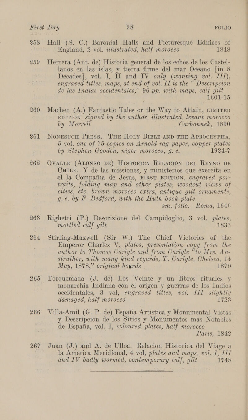 258 ROI 260 261 262 266 267 Hall (8S. C.) Baronial Halls and Picturesque LEdifices of England, 2 vol. illustrated, half morocco 1848 Herrera (Ant. de) Historia general de los echos de los Castel- lanos en las islas, y tierra firme del mar Oceano [in 8 Decades], vol. I, If and IV only (wanting vol. IIT), engraved titles, maps, at end of vol. IT is the “ Descripcion de las Indias occidentales,’ 96 pp. with maps, calf gilt 1601-15 Machen (A.) Fantastic Tales or the Way to Attain, LIMITED EDITION, signed by the author, illustrated, levant morocco by Morrell | Carbonnek, 1890 NonesucH Press. THE Hoty BIBLE AND THE APROCRYPHA, 5 vol. one of 75-copies on Arnold rag paper, copper-plates by Stephen Gooden, niger morocco, g. é. 1924-7 OVALLE (ALONSO DE) HistToRIcA RELACION DEL REYNO DE CHILE. Y de las missiones, y ministerios que exercita en el la Compania de Jesus, FIRST EDITION, engraved por- traits, folding map and other plates, woodcut views of cities, etc. brown morocco extra, antique gilt ornaments, g.e. by I. Bedford, with the Huth book-plate sm. folio. Roma, 1646 Righetti (P.) Descrizione del Campidoglio, 3 vol. plates, mottled calf gilt 1833 Stirling-Maxwell (Sir W.) The Chief Victories of the Emperor Charles V, plates, presentation copy from the author to Thomas Carlyle and from Carlyle “to Mrs. An- struther, with many kind regards, T. Carlyle, Chelsea, 14 May, 1878,” original bogrds 1870 Torquemada (J. de) Los Veinte y un libros rituales y monarchia Indiana con el origen y guerras de los Indios occidentales, 3 vol, engraved titles, vol. III slightly damaged, half morocco 1728 Villa-Amil (G. P. de) Espafa Artistica y Monumental Vistas y Descripcion de los Sitios y Monumentos mas Notables de Espana, vol. I, coloured plates, half morocco Paris, 1842 Juan (J.) and A. de Ulloa. Relacion Historica del Viage a la America Meridional, 4 vol, plates and maps, vol. I, Ili and IV badly wormed, contemporary calf, gilt 1748 