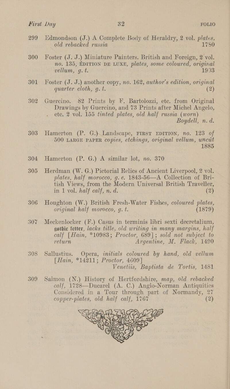 299 300 301 302 303 304 305 306 307 308 309 iidmondson (J.) A Complete Body of Heraldry, 2 vol. plates, old rebacked russia 1780 Foster (J. J.) Miniature Painters. British and Foreign, 2 vol. no. 135, EDITION DE LUXE, plates, some coloured, original vellum, g.t. 1993 Foster (J. J.) another copy, no. 162, author’s edition, original quarter cloth, g. t. (2) Guercino. 82 Prints by F. Bartolozzi, etc. from Original Drawings by Guercino, and 73 Prints after Michel Angelo, ete. 2 vol. 155 tinted plates, old half russia (worn) Boydell, n. d. Hamerton (P. G.). Landscape, FIRST EDITION, no. 123 of 500 LARGE PAPER copies, etchings, original vellum, uncut | 1885 Hamerton (P. G.) A similar lot, no. 370 Herdman (W. G.) Pictorial Relics of Ancient Liverpool, 2 vol. plates, half morocco, g. e. 1843-56—A Collection of Bri- tish Views, from the Modern Universal British Traveller, in 1 vol. half calf, n.d. (2) Houghton (W.) British Fresh-Water Fishes, coloured plates, original half morocco, g. t. (1879) Meckenlocker (F.) Casus in terminis libri sexti decretalium, gothic fetter, lacks title, old writing in many margins, half calf [Hain, *10983; Proctor, 689]; sold not subject to return Argentine, M. Flack, 1490 Sallustius. Opera, initials coloured by hand, old vellum [| Hain, *14211; Proctor, 4609 | Venetus, Baptista de Tortis, 1481 Salmon (N.) History of Hertfordshire, map, old rebacked calf, 1728—Ducarel (A. C.) Anglo-Norman Antiquities Considered in a Tour through part. of Normandy, 27 copper-plates, old half calf, 1767 (2) 