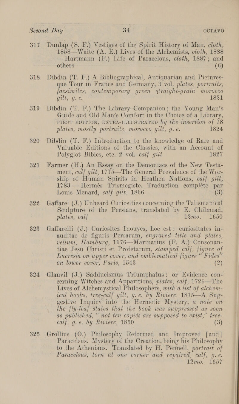 31% 318 319 320 821 O22 ORO v4 Dunlap (S. F.) Vestiges of the Spirit History of Man, cloth, 1858—Waite (A. EH.) Lives of the Alchemists, cloth, 1888 —-Hartmann (F.) Life of Paracelous, cloth, 1887; and others (6) Dibdin (T. F.) A Bibliographical, Antiquarian and Pictures- que Tour in I’rance and Germany, 3 vol. plates, portrats, facsumiles, contemporary green gtraight-graim morocco Gill. Ge, 1821 Dibdin (T. F.) The Library Companion; the Young Man’s Guide and Old Man’s Comfort in the Choice of a Library, ‘FIRST EDITION, EXTRA-ILLUSTRATED by the insertion of 78 plates, mostly portraits, morocco gilt, g. é. 1824 Dibdin (T. F.) Introduction to the knowledge of Rare and Valuable Editions of the Classics, with an Account of Polyglot Bibles, ete. 2 vol. calf gilt 1827 Farmer (H.) An Essay on the Demoniacs of the New 'Testa- ment, calf gilt, 1775—The General Prevalence of the Wor- ship of Human Spirits in Heathen Nations, calf gilt, 1783 — Hermes Trismegiste. Traduction complete par Louis Menard, calf gilt, 1866 (3) Gaffarel (J.) Unheard Curiosities concerning the 'T'alismanical Sculpture of the Persians, translated by H. Chilmead, plates, calf 12mo. 1650 Gaffarelli (J.) Curiositez Inouyes, hoc est: curiositates in- -auditae de figuris Persarum, engraved title and plates, vellum, Hamburg, 16%6—Marinarius (F. A.) Consonan- tiae Jesu Christi et Profetarum, stamped calf, figure of Lucresia on upper cover, and emblematical figure “ rides” on lower cover, Paris, 1543 (2) Glanvil (J.) Sadducismus Triumphatus: or Evidence con- cerning Witches and Apparitions, plates, calf, 1726—The Lives of Alchemystical Philosophers, with a list of alchem- ical books, tree-calf gilt, g.e. by Riviere, 1815—A Sug- gestive Inquiry into the Hermetic Mystery, a note on the fly-leaf states that the book was suppressed as soon as published, “ not ten comés are supposed to exist,” tree- calf, g.e. by Raviere, 1850 (3) Grollius (O.) Philosophy Reformed and Improved [and] Paracelsus. Mystery of the Creation, being his Philosophy to the Athenians. Translated by H. Pennell, portrait of Paracelsus, torn at one corner and repaired, calf, gq. e. 12mo. 1657