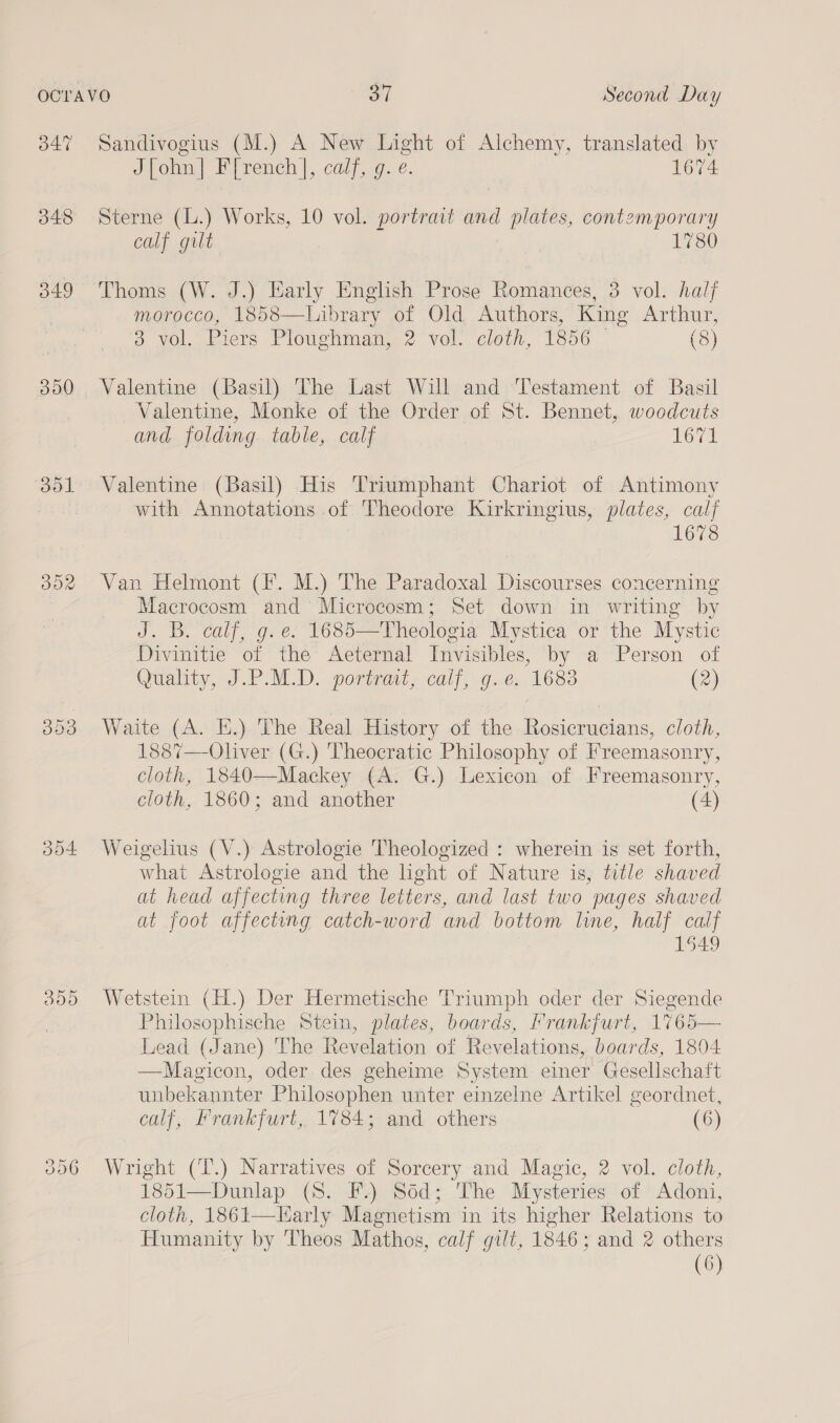 47 348 349 300 bol OR oot Sandivogius (M.) A New Light of Alchemy, translated by J[ohn] F[rench], calf, g. e. 1674 Sterne (L.) Works, 10 vol. portrait ave plates, contemporary calf gilt 1780 Thoms (W. J.) Harly English Prose Romances, 3 vol. half morocco, 1858—Library of Old Authors, King Arthur, 3 vol. Piers Ploughman,,2 vol. clei, 1856 (8) Valentine (Basil) The Last Will and Testament of Basil Valentine, Monke of the Order of St. Bennet, woodcuts and folding table, calf 1671 Valentine (Basil) His Triumphant Chariot of Antimony with Annotations of Theodore Kirkringius, plates, calf 1678 Van Helmont (fF. M.) The Paradoxal Discourses concerning Macrocosm and Microcosm; Set down in writing by J. B. calf, g. e. 1685—Theologia Mystica or the Mystic Divinitie of the Aeternal Invisibles, by a Person of Quahty,-J.P.M.D. portant, call, G.e: 1683 (2) Waite (A. KE.) The Real History of the Rosicrucians, cloth, 1887—-Oliver (G.) 'Theocratic Philosophy of Freemasonry, cloth, 1840—Mackey (A. G.) Lexicon of Freemasonry, cloth, 1860; and another (4) Weigelius (V.) Astrologie Theologized : wherein is set forth, what Astrologie and the light of Nature is, title shaved at head affecting three letters, and last two pages shaved at foot affecting catch-word and bottom line, half calf 1549 Wetstein (H.) Der Hermetische Triumph oder der Siegende Philosophische Stein, plates, boards, Frankfurt, 1765— Lead (Jane) The Revelation of Revelations, boards, 1804 —Magicon, oder des geheime System einer Gesellschaft unbekannter Philosophen unter einzelne Artikel geordnet, calf, Frankfurt, 1784; and others (6) Wright (T.) Narratives of Sorcery and Magic, 2 vol. cloth, 1851—Dunlap (8S. F.) Sod; The Mysteries of Adoni, cloth, 1861—larly Magnetism in its higher Relations to Humanity by Theos Mathos, calf gilt, 1846; and 2 others (6)